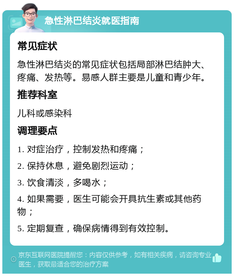 急性淋巴结炎就医指南 常见症状 急性淋巴结炎的常见症状包括局部淋巴结肿大、疼痛、发热等。易感人群主要是儿童和青少年。 推荐科室 儿科或感染科 调理要点 1. 对症治疗，控制发热和疼痛； 2. 保持休息，避免剧烈运动； 3. 饮食清淡，多喝水； 4. 如果需要，医生可能会开具抗生素或其他药物； 5. 定期复查，确保病情得到有效控制。