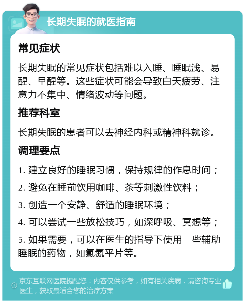 长期失眠的就医指南 常见症状 长期失眠的常见症状包括难以入睡、睡眠浅、易醒、早醒等。这些症状可能会导致白天疲劳、注意力不集中、情绪波动等问题。 推荐科室 长期失眠的患者可以去神经内科或精神科就诊。 调理要点 1. 建立良好的睡眠习惯，保持规律的作息时间； 2. 避免在睡前饮用咖啡、茶等刺激性饮料； 3. 创造一个安静、舒适的睡眠环境； 4. 可以尝试一些放松技巧，如深呼吸、冥想等； 5. 如果需要，可以在医生的指导下使用一些辅助睡眠的药物，如氯氮平片等。