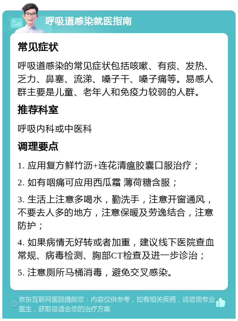 呼吸道感染就医指南 常见症状 呼吸道感染的常见症状包括咳嗽、有痰、发热、乏力、鼻塞、流涕、嗓子干、嗓子痛等。易感人群主要是儿童、老年人和免疫力较弱的人群。 推荐科室 呼吸内科或中医科 调理要点 1. 应用复方鲜竹沥+连花清瘟胶囊口服治疗； 2. 如有咽痛可应用西瓜霜 薄荷糖含服； 3. 生活上注意多喝水，勤洗手，注意开窗通风，不要去人多的地方，注意保暖及劳逸结合，注意防护； 4. 如果病情无好转或者加重，建议线下医院查血常规、病毒检测、胸部CT检查及进一步诊治； 5. 注意厕所马桶消毒，避免交叉感染。