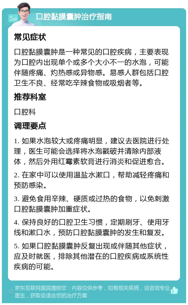 口腔黏膜囊肿治疗指南 常见症状 口腔黏膜囊肿是一种常见的口腔疾病，主要表现为口腔内出现单个或多个大小不一的水泡，可能伴随疼痛、灼热感或异物感。易感人群包括口腔卫生不良、经常吃辛辣食物或吸烟者等。 推荐科室 口腔科 调理要点 1. 如果水泡较大或疼痛明显，建议去医院进行处理，医生可能会选择将水泡戳破并清除内部液体，然后外用红霉素软膏进行消炎和促进愈合。 2. 在家中可以使用温盐水漱口，帮助减轻疼痛和预防感染。 3. 避免食用辛辣、硬质或过热的食物，以免刺激口腔黏膜囊肿加重症状。 4. 保持良好的口腔卫生习惯，定期刷牙、使用牙线和漱口水，预防口腔黏膜囊肿的发生和复发。 5. 如果口腔黏膜囊肿反复出现或伴随其他症状，应及时就医，排除其他潜在的口腔疾病或系统性疾病的可能。