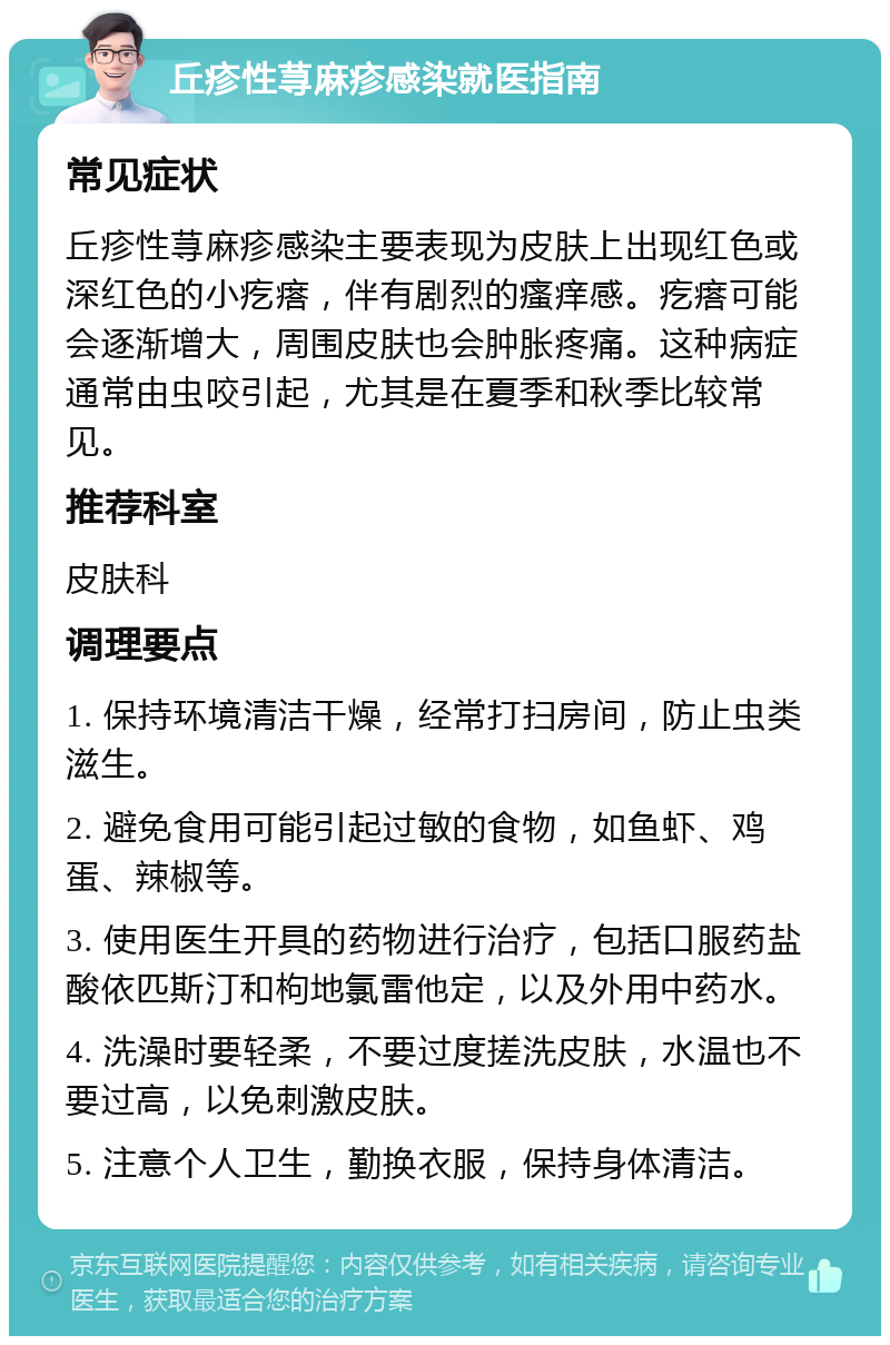 丘疹性荨麻疹感染就医指南 常见症状 丘疹性荨麻疹感染主要表现为皮肤上出现红色或深红色的小疙瘩，伴有剧烈的瘙痒感。疙瘩可能会逐渐增大，周围皮肤也会肿胀疼痛。这种病症通常由虫咬引起，尤其是在夏季和秋季比较常见。 推荐科室 皮肤科 调理要点 1. 保持环境清洁干燥，经常打扫房间，防止虫类滋生。 2. 避免食用可能引起过敏的食物，如鱼虾、鸡蛋、辣椒等。 3. 使用医生开具的药物进行治疗，包括口服药盐酸依匹斯汀和枸地氯雷他定，以及外用中药水。 4. 洗澡时要轻柔，不要过度搓洗皮肤，水温也不要过高，以免刺激皮肤。 5. 注意个人卫生，勤换衣服，保持身体清洁。