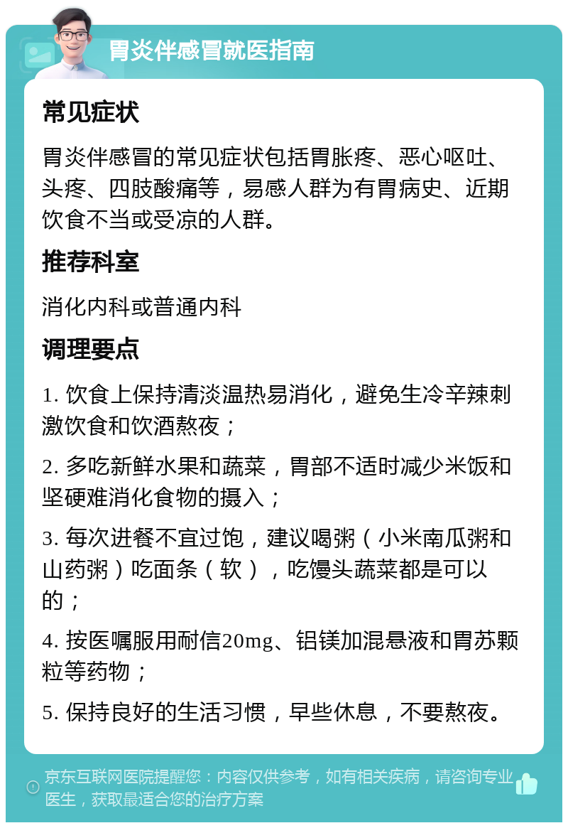 胃炎伴感冒就医指南 常见症状 胃炎伴感冒的常见症状包括胃胀疼、恶心呕吐、头疼、四肢酸痛等，易感人群为有胃病史、近期饮食不当或受凉的人群。 推荐科室 消化内科或普通内科 调理要点 1. 饮食上保持清淡温热易消化，避免生冷辛辣刺激饮食和饮酒熬夜； 2. 多吃新鲜水果和蔬菜，胃部不适时减少米饭和坚硬难消化食物的摄入； 3. 每次进餐不宜过饱，建议喝粥（小米南瓜粥和山药粥）吃面条（软），吃馒头蔬菜都是可以的； 4. 按医嘱服用耐信20mg、铝镁加混悬液和胃苏颗粒等药物； 5. 保持良好的生活习惯，早些休息，不要熬夜。