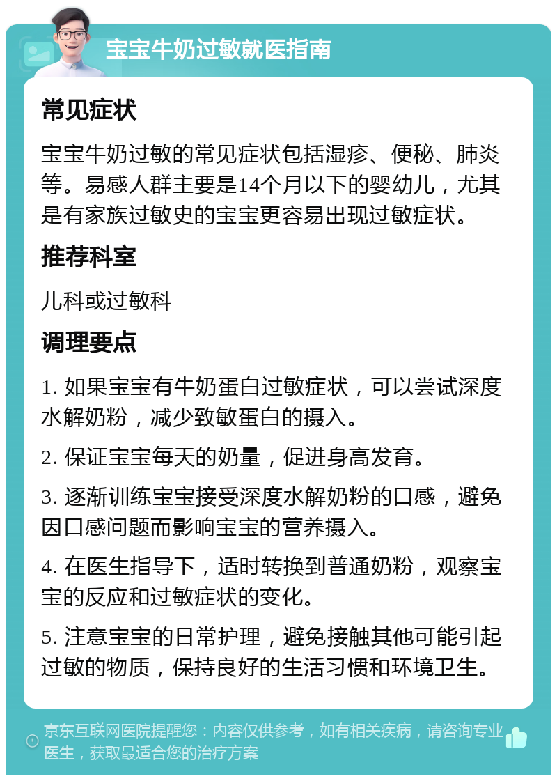 宝宝牛奶过敏就医指南 常见症状 宝宝牛奶过敏的常见症状包括湿疹、便秘、肺炎等。易感人群主要是14个月以下的婴幼儿，尤其是有家族过敏史的宝宝更容易出现过敏症状。 推荐科室 儿科或过敏科 调理要点 1. 如果宝宝有牛奶蛋白过敏症状，可以尝试深度水解奶粉，减少致敏蛋白的摄入。 2. 保证宝宝每天的奶量，促进身高发育。 3. 逐渐训练宝宝接受深度水解奶粉的口感，避免因口感问题而影响宝宝的营养摄入。 4. 在医生指导下，适时转换到普通奶粉，观察宝宝的反应和过敏症状的变化。 5. 注意宝宝的日常护理，避免接触其他可能引起过敏的物质，保持良好的生活习惯和环境卫生。