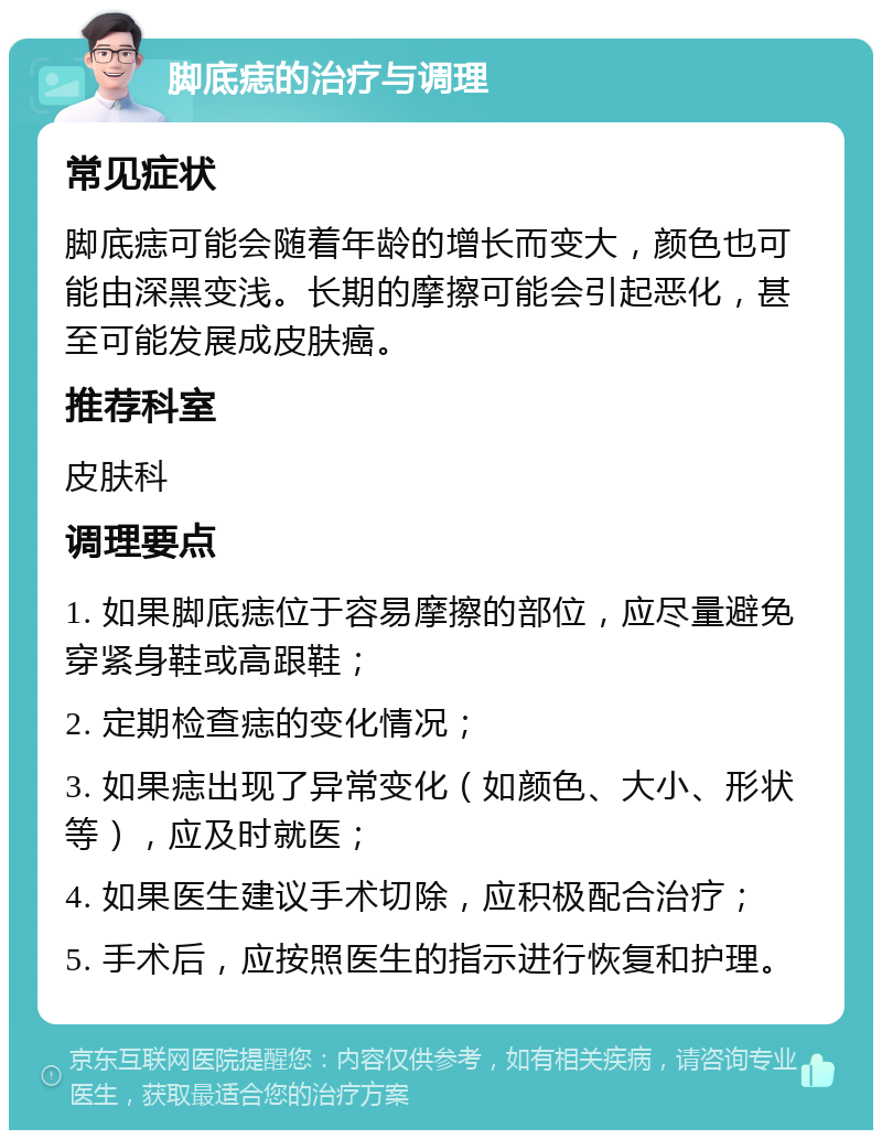 脚底痣的治疗与调理 常见症状 脚底痣可能会随着年龄的增长而变大，颜色也可能由深黑变浅。长期的摩擦可能会引起恶化，甚至可能发展成皮肤癌。 推荐科室 皮肤科 调理要点 1. 如果脚底痣位于容易摩擦的部位，应尽量避免穿紧身鞋或高跟鞋； 2. 定期检查痣的变化情况； 3. 如果痣出现了异常变化（如颜色、大小、形状等），应及时就医； 4. 如果医生建议手术切除，应积极配合治疗； 5. 手术后，应按照医生的指示进行恢复和护理。