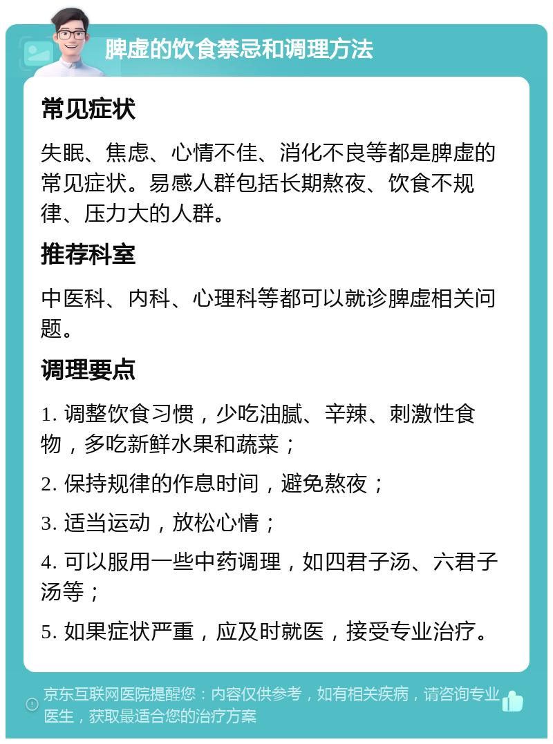 脾虚的饮食禁忌和调理方法 常见症状 失眠、焦虑、心情不佳、消化不良等都是脾虚的常见症状。易感人群包括长期熬夜、饮食不规律、压力大的人群。 推荐科室 中医科、内科、心理科等都可以就诊脾虚相关问题。 调理要点 1. 调整饮食习惯，少吃油腻、辛辣、刺激性食物，多吃新鲜水果和蔬菜； 2. 保持规律的作息时间，避免熬夜； 3. 适当运动，放松心情； 4. 可以服用一些中药调理，如四君子汤、六君子汤等； 5. 如果症状严重，应及时就医，接受专业治疗。