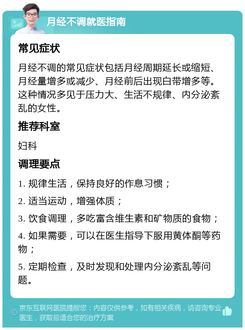 月经不调就医指南 常见症状 月经不调的常见症状包括月经周期延长或缩短、月经量增多或减少、月经前后出现白带增多等。这种情况多见于压力大、生活不规律、内分泌紊乱的女性。 推荐科室 妇科 调理要点 1. 规律生活，保持良好的作息习惯； 2. 适当运动，增强体质； 3. 饮食调理，多吃富含维生素和矿物质的食物； 4. 如果需要，可以在医生指导下服用黄体酮等药物； 5. 定期检查，及时发现和处理内分泌紊乱等问题。