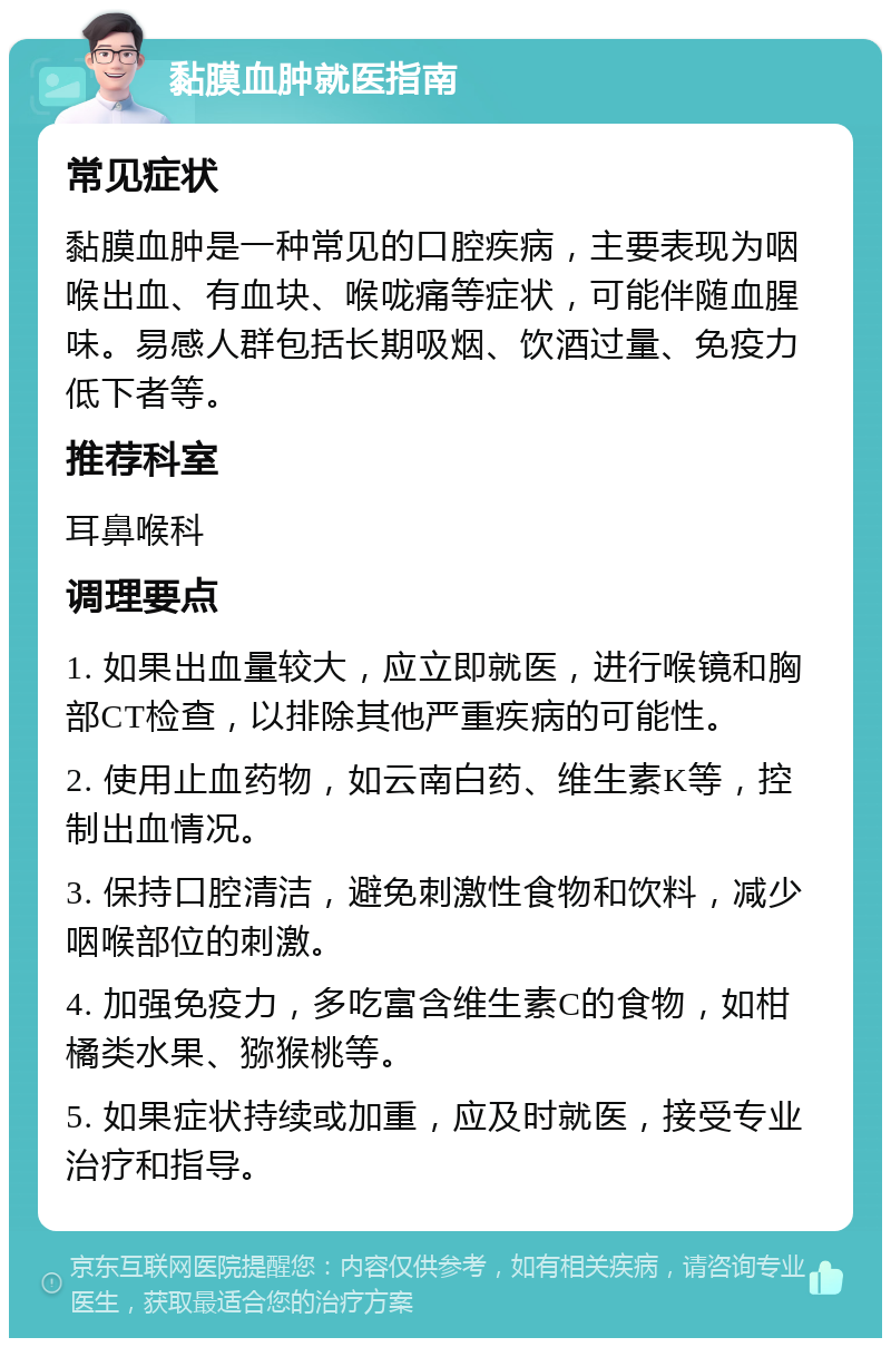 黏膜血肿就医指南 常见症状 黏膜血肿是一种常见的口腔疾病，主要表现为咽喉出血、有血块、喉咙痛等症状，可能伴随血腥味。易感人群包括长期吸烟、饮酒过量、免疫力低下者等。 推荐科室 耳鼻喉科 调理要点 1. 如果出血量较大，应立即就医，进行喉镜和胸部CT检查，以排除其他严重疾病的可能性。 2. 使用止血药物，如云南白药、维生素K等，控制出血情况。 3. 保持口腔清洁，避免刺激性食物和饮料，减少咽喉部位的刺激。 4. 加强免疫力，多吃富含维生素C的食物，如柑橘类水果、猕猴桃等。 5. 如果症状持续或加重，应及时就医，接受专业治疗和指导。