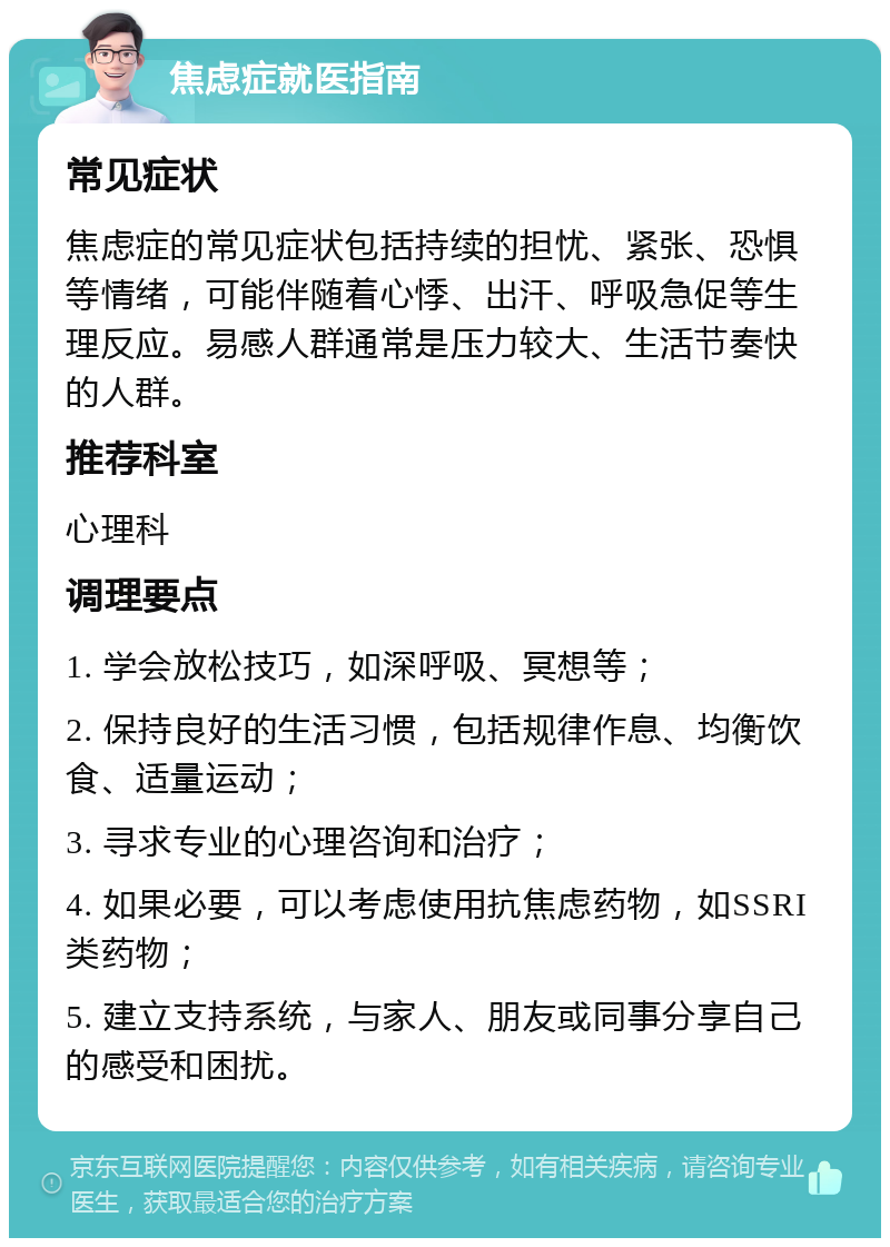 焦虑症就医指南 常见症状 焦虑症的常见症状包括持续的担忧、紧张、恐惧等情绪，可能伴随着心悸、出汗、呼吸急促等生理反应。易感人群通常是压力较大、生活节奏快的人群。 推荐科室 心理科 调理要点 1. 学会放松技巧，如深呼吸、冥想等； 2. 保持良好的生活习惯，包括规律作息、均衡饮食、适量运动； 3. 寻求专业的心理咨询和治疗； 4. 如果必要，可以考虑使用抗焦虑药物，如SSRI类药物； 5. 建立支持系统，与家人、朋友或同事分享自己的感受和困扰。