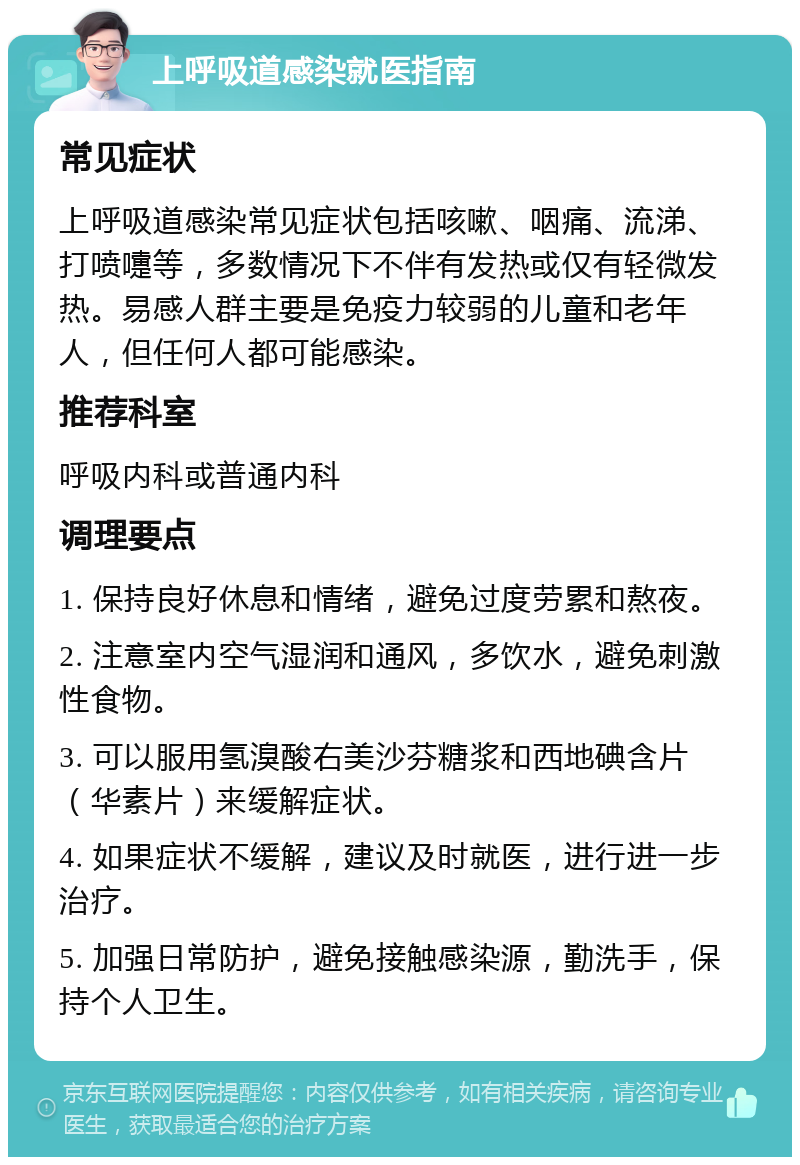 上呼吸道感染就医指南 常见症状 上呼吸道感染常见症状包括咳嗽、咽痛、流涕、打喷嚏等，多数情况下不伴有发热或仅有轻微发热。易感人群主要是免疫力较弱的儿童和老年人，但任何人都可能感染。 推荐科室 呼吸内科或普通内科 调理要点 1. 保持良好休息和情绪，避免过度劳累和熬夜。 2. 注意室内空气湿润和通风，多饮水，避免刺激性食物。 3. 可以服用氢溴酸右美沙芬糖浆和西地碘含片（华素片）来缓解症状。 4. 如果症状不缓解，建议及时就医，进行进一步治疗。 5. 加强日常防护，避免接触感染源，勤洗手，保持个人卫生。