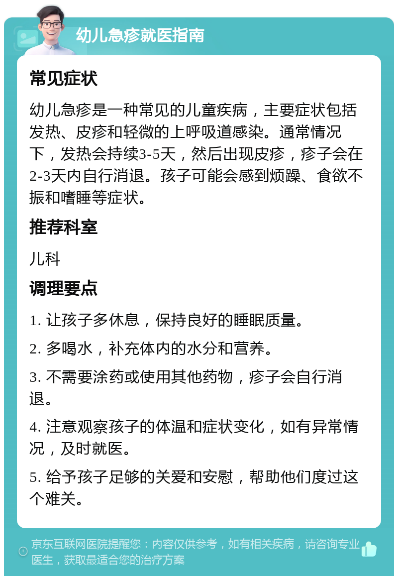 幼儿急疹就医指南 常见症状 幼儿急疹是一种常见的儿童疾病，主要症状包括发热、皮疹和轻微的上呼吸道感染。通常情况下，发热会持续3-5天，然后出现皮疹，疹子会在2-3天内自行消退。孩子可能会感到烦躁、食欲不振和嗜睡等症状。 推荐科室 儿科 调理要点 1. 让孩子多休息，保持良好的睡眠质量。 2. 多喝水，补充体内的水分和营养。 3. 不需要涂药或使用其他药物，疹子会自行消退。 4. 注意观察孩子的体温和症状变化，如有异常情况，及时就医。 5. 给予孩子足够的关爱和安慰，帮助他们度过这个难关。