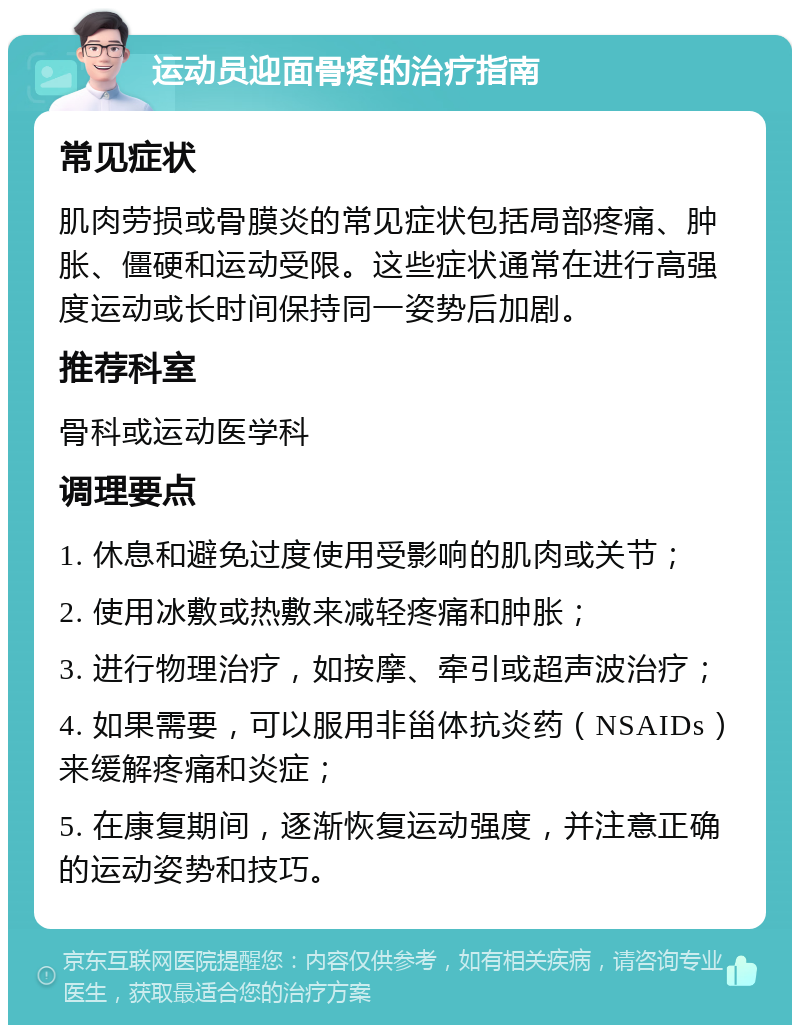 运动员迎面骨疼的治疗指南 常见症状 肌肉劳损或骨膜炎的常见症状包括局部疼痛、肿胀、僵硬和运动受限。这些症状通常在进行高强度运动或长时间保持同一姿势后加剧。 推荐科室 骨科或运动医学科 调理要点 1. 休息和避免过度使用受影响的肌肉或关节； 2. 使用冰敷或热敷来减轻疼痛和肿胀； 3. 进行物理治疗，如按摩、牵引或超声波治疗； 4. 如果需要，可以服用非甾体抗炎药（NSAIDs）来缓解疼痛和炎症； 5. 在康复期间，逐渐恢复运动强度，并注意正确的运动姿势和技巧。