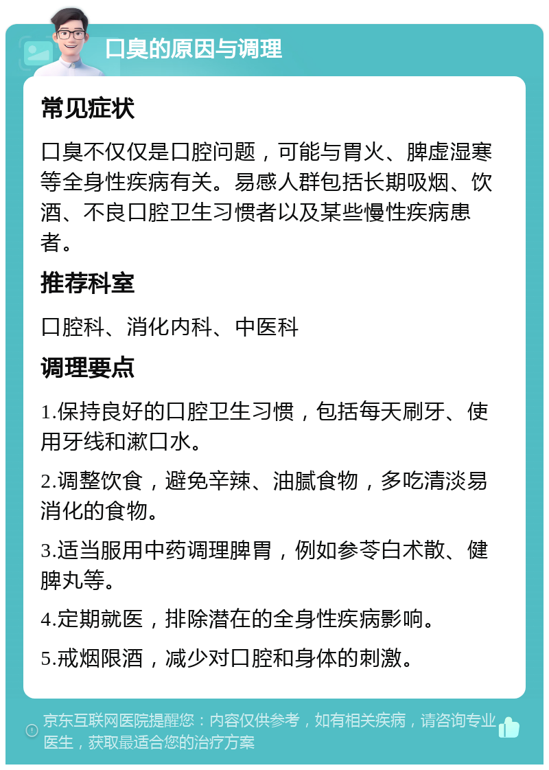 口臭的原因与调理 常见症状 口臭不仅仅是口腔问题，可能与胃火、脾虚湿寒等全身性疾病有关。易感人群包括长期吸烟、饮酒、不良口腔卫生习惯者以及某些慢性疾病患者。 推荐科室 口腔科、消化内科、中医科 调理要点 1.保持良好的口腔卫生习惯，包括每天刷牙、使用牙线和漱口水。 2.调整饮食，避免辛辣、油腻食物，多吃清淡易消化的食物。 3.适当服用中药调理脾胃，例如参苓白术散、健脾丸等。 4.定期就医，排除潜在的全身性疾病影响。 5.戒烟限酒，减少对口腔和身体的刺激。