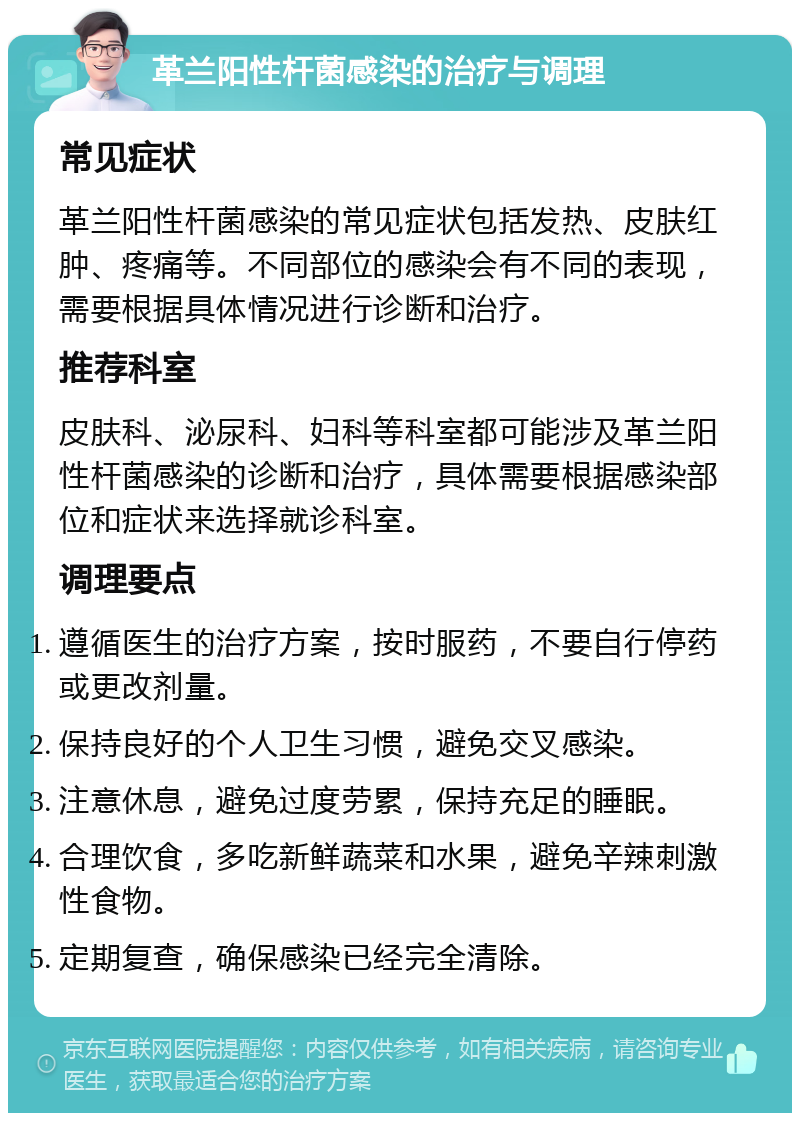 革兰阳性杆菌感染的治疗与调理 常见症状 革兰阳性杆菌感染的常见症状包括发热、皮肤红肿、疼痛等。不同部位的感染会有不同的表现，需要根据具体情况进行诊断和治疗。 推荐科室 皮肤科、泌尿科、妇科等科室都可能涉及革兰阳性杆菌感染的诊断和治疗，具体需要根据感染部位和症状来选择就诊科室。 调理要点 遵循医生的治疗方案，按时服药，不要自行停药或更改剂量。 保持良好的个人卫生习惯，避免交叉感染。 注意休息，避免过度劳累，保持充足的睡眠。 合理饮食，多吃新鲜蔬菜和水果，避免辛辣刺激性食物。 定期复查，确保感染已经完全清除。