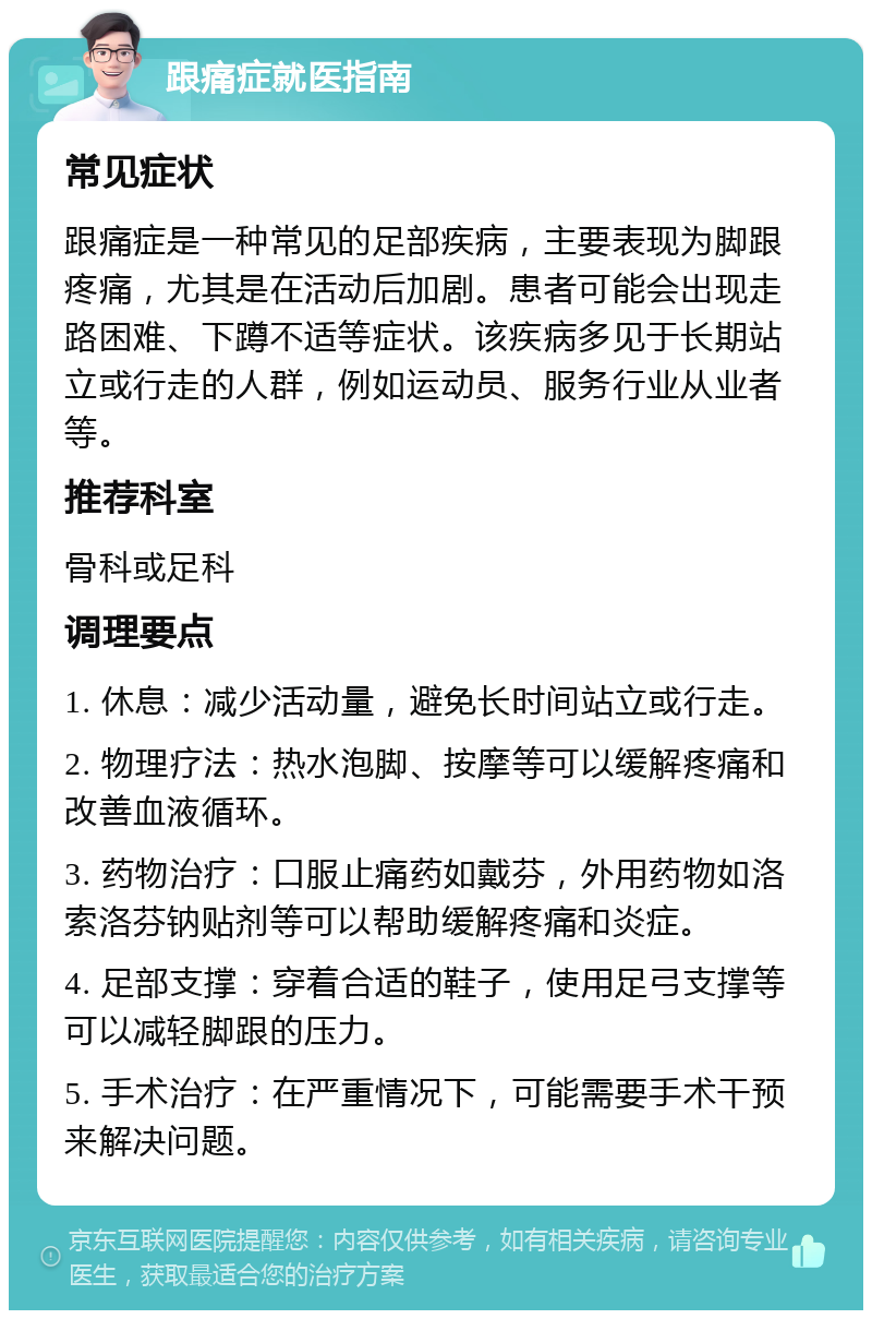 跟痛症就医指南 常见症状 跟痛症是一种常见的足部疾病，主要表现为脚跟疼痛，尤其是在活动后加剧。患者可能会出现走路困难、下蹲不适等症状。该疾病多见于长期站立或行走的人群，例如运动员、服务行业从业者等。 推荐科室 骨科或足科 调理要点 1. 休息：减少活动量，避免长时间站立或行走。 2. 物理疗法：热水泡脚、按摩等可以缓解疼痛和改善血液循环。 3. 药物治疗：口服止痛药如戴芬，外用药物如洛索洛芬钠贴剂等可以帮助缓解疼痛和炎症。 4. 足部支撑：穿着合适的鞋子，使用足弓支撑等可以减轻脚跟的压力。 5. 手术治疗：在严重情况下，可能需要手术干预来解决问题。