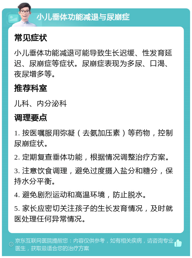 小儿垂体功能减退与尿崩症 常见症状 小儿垂体功能减退可能导致生长迟缓、性发育延迟、尿崩症等症状。尿崩症表现为多尿、口渴、夜尿增多等。 推荐科室 儿科、内分泌科 调理要点 1. 按医嘱服用弥凝（去氨加压素）等药物，控制尿崩症状。 2. 定期复查垂体功能，根据情况调整治疗方案。 3. 注意饮食调理，避免过度摄入盐分和糖分，保持水分平衡。 4. 避免剧烈运动和高温环境，防止脱水。 5. 家长应密切关注孩子的生长发育情况，及时就医处理任何异常情况。