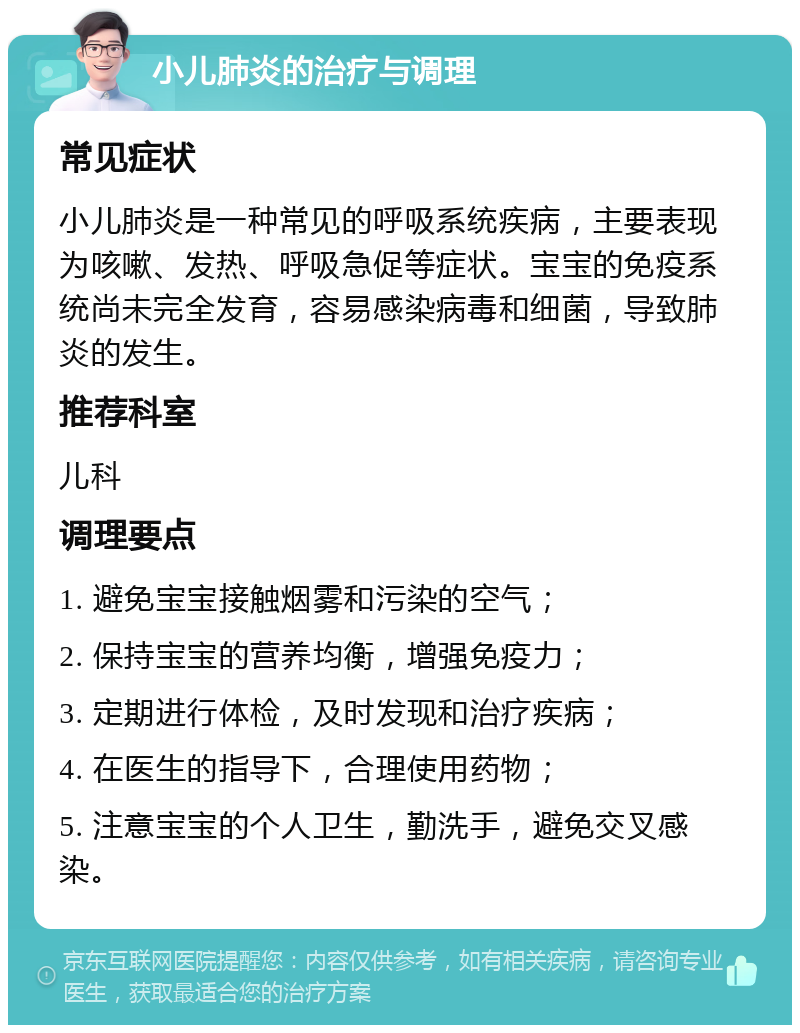 小儿肺炎的治疗与调理 常见症状 小儿肺炎是一种常见的呼吸系统疾病，主要表现为咳嗽、发热、呼吸急促等症状。宝宝的免疫系统尚未完全发育，容易感染病毒和细菌，导致肺炎的发生。 推荐科室 儿科 调理要点 1. 避免宝宝接触烟雾和污染的空气； 2. 保持宝宝的营养均衡，增强免疫力； 3. 定期进行体检，及时发现和治疗疾病； 4. 在医生的指导下，合理使用药物； 5. 注意宝宝的个人卫生，勤洗手，避免交叉感染。