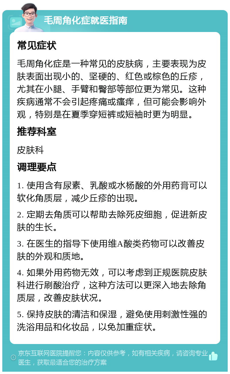 毛周角化症就医指南 常见症状 毛周角化症是一种常见的皮肤病，主要表现为皮肤表面出现小的、坚硬的、红色或棕色的丘疹，尤其在小腿、手臂和臀部等部位更为常见。这种疾病通常不会引起疼痛或瘙痒，但可能会影响外观，特别是在夏季穿短裤或短袖时更为明显。 推荐科室 皮肤科 调理要点 1. 使用含有尿素、乳酸或水杨酸的外用药膏可以软化角质层，减少丘疹的出现。 2. 定期去角质可以帮助去除死皮细胞，促进新皮肤的生长。 3. 在医生的指导下使用维A酸类药物可以改善皮肤的外观和质地。 4. 如果外用药物无效，可以考虑到正规医院皮肤科进行刷酸治疗，这种方法可以更深入地去除角质层，改善皮肤状况。 5. 保持皮肤的清洁和保湿，避免使用刺激性强的洗浴用品和化妆品，以免加重症状。