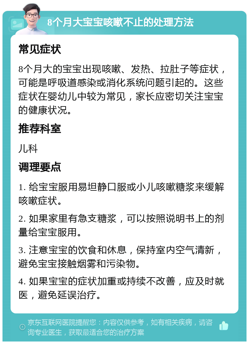 8个月大宝宝咳嗽不止的处理方法 常见症状 8个月大的宝宝出现咳嗽、发热、拉肚子等症状，可能是呼吸道感染或消化系统问题引起的。这些症状在婴幼儿中较为常见，家长应密切关注宝宝的健康状况。 推荐科室 儿科 调理要点 1. 给宝宝服用易坦静口服或小儿咳嗽糖浆来缓解咳嗽症状。 2. 如果家里有急支糖浆，可以按照说明书上的剂量给宝宝服用。 3. 注意宝宝的饮食和休息，保持室内空气清新，避免宝宝接触烟雾和污染物。 4. 如果宝宝的症状加重或持续不改善，应及时就医，避免延误治疗。