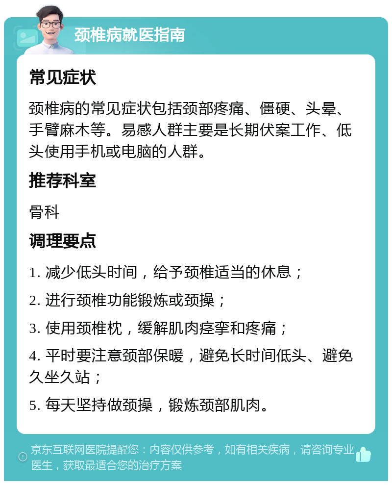 颈椎病就医指南 常见症状 颈椎病的常见症状包括颈部疼痛、僵硬、头晕、手臂麻木等。易感人群主要是长期伏案工作、低头使用手机或电脑的人群。 推荐科室 骨科 调理要点 1. 减少低头时间，给予颈椎适当的休息； 2. 进行颈椎功能锻炼或颈操； 3. 使用颈椎枕，缓解肌肉痉挛和疼痛； 4. 平时要注意颈部保暖，避免长时间低头、避免久坐久站； 5. 每天坚持做颈操，锻炼颈部肌肉。