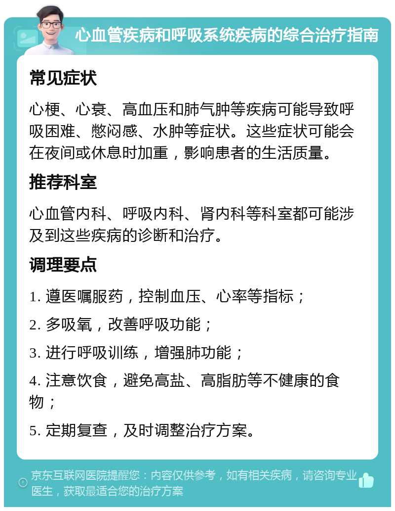 心血管疾病和呼吸系统疾病的综合治疗指南 常见症状 心梗、心衰、高血压和肺气肿等疾病可能导致呼吸困难、憋闷感、水肿等症状。这些症状可能会在夜间或休息时加重，影响患者的生活质量。 推荐科室 心血管内科、呼吸内科、肾内科等科室都可能涉及到这些疾病的诊断和治疗。 调理要点 1. 遵医嘱服药，控制血压、心率等指标； 2. 多吸氧，改善呼吸功能； 3. 进行呼吸训练，增强肺功能； 4. 注意饮食，避免高盐、高脂肪等不健康的食物； 5. 定期复查，及时调整治疗方案。