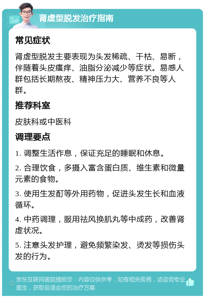 肾虚型脱发治疗指南 常见症状 肾虚型脱发主要表现为头发稀疏、干枯、易断，伴随着头皮瘙痒、油脂分泌减少等症状。易感人群包括长期熬夜、精神压力大、营养不良等人群。 推荐科室 皮肤科或中医科 调理要点 1. 调整生活作息，保证充足的睡眠和休息。 2. 合理饮食，多摄入富含蛋白质、维生素和微量元素的食物。 3. 使用生发酊等外用药物，促进头发生长和血液循环。 4. 中药调理，服用祛风换肌丸等中成药，改善肾虚状况。 5. 注意头发护理，避免频繁染发、烫发等损伤头发的行为。