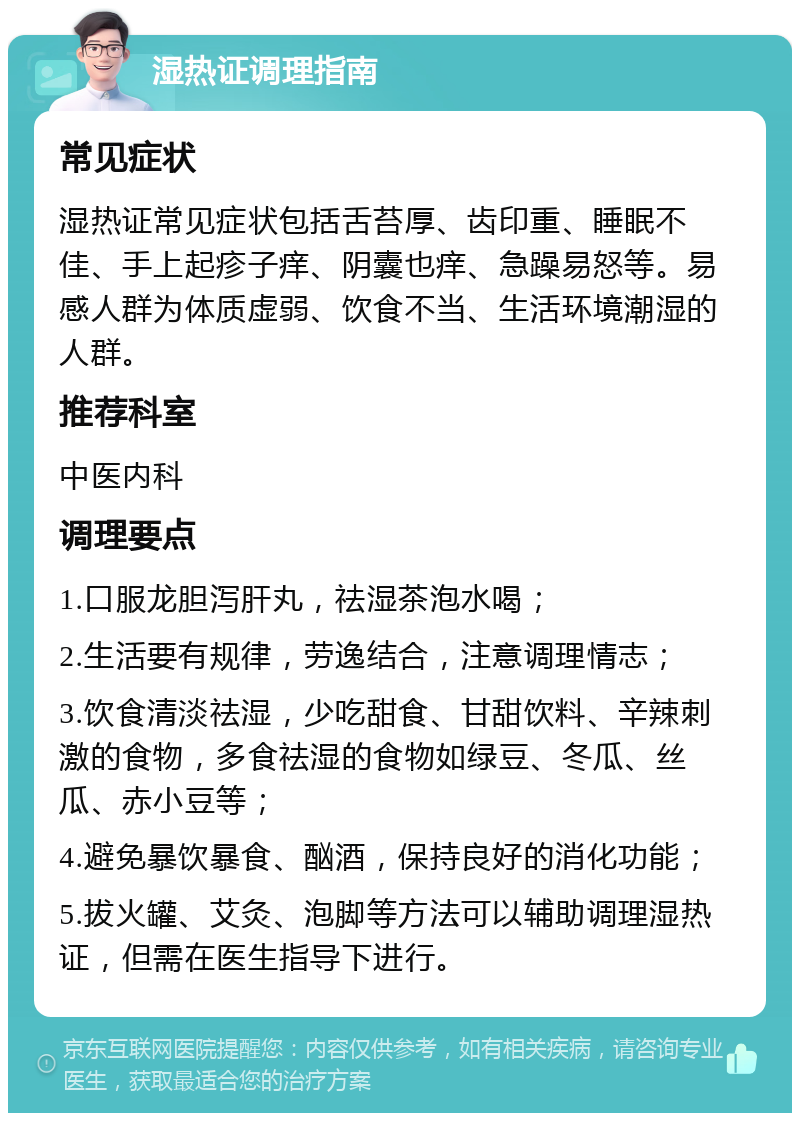 湿热证调理指南 常见症状 湿热证常见症状包括舌苔厚、齿印重、睡眠不佳、手上起疹子痒、阴囊也痒、急躁易怒等。易感人群为体质虚弱、饮食不当、生活环境潮湿的人群。 推荐科室 中医内科 调理要点 1.口服龙胆泻肝丸，祛湿茶泡水喝； 2.生活要有规律，劳逸结合，注意调理情志； 3.饮食清淡祛湿，少吃甜食、甘甜饮料、辛辣刺激的食物，多食祛湿的食物如绿豆、冬瓜、丝瓜、赤小豆等； 4.避免暴饮暴食、酗酒，保持良好的消化功能； 5.拔火罐、艾灸、泡脚等方法可以辅助调理湿热证，但需在医生指导下进行。