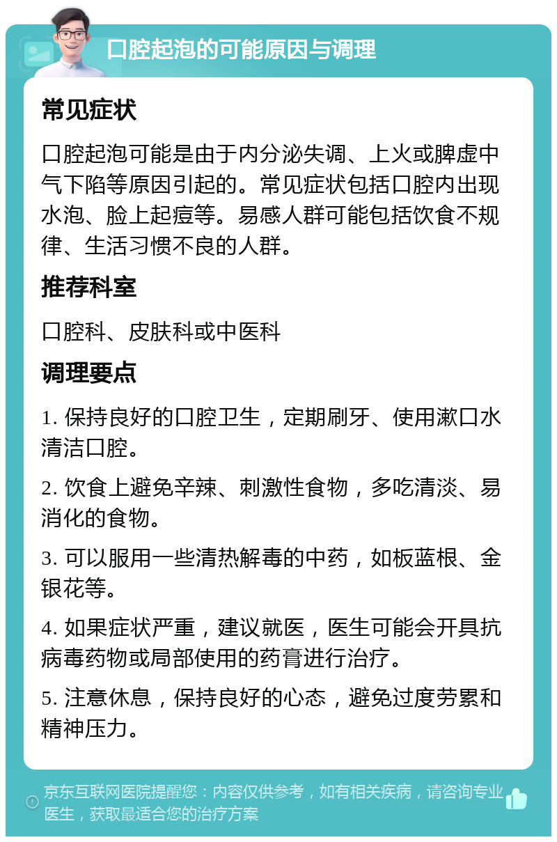 口腔起泡的可能原因与调理 常见症状 口腔起泡可能是由于内分泌失调、上火或脾虚中气下陷等原因引起的。常见症状包括口腔内出现水泡、脸上起痘等。易感人群可能包括饮食不规律、生活习惯不良的人群。 推荐科室 口腔科、皮肤科或中医科 调理要点 1. 保持良好的口腔卫生，定期刷牙、使用漱口水清洁口腔。 2. 饮食上避免辛辣、刺激性食物，多吃清淡、易消化的食物。 3. 可以服用一些清热解毒的中药，如板蓝根、金银花等。 4. 如果症状严重，建议就医，医生可能会开具抗病毒药物或局部使用的药膏进行治疗。 5. 注意休息，保持良好的心态，避免过度劳累和精神压力。