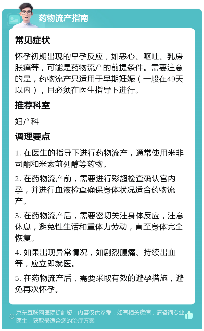 药物流产指南 常见症状 怀孕初期出现的早孕反应，如恶心、呕吐、乳房胀痛等，可能是药物流产的前提条件。需要注意的是，药物流产只适用于早期妊娠（一般在49天以内），且必须在医生指导下进行。 推荐科室 妇产科 调理要点 1. 在医生的指导下进行药物流产，通常使用米非司酮和米索前列醇等药物。 2. 在药物流产前，需要进行彩超检查确认宫内孕，并进行血液检查确保身体状况适合药物流产。 3. 在药物流产后，需要密切关注身体反应，注意休息，避免性生活和重体力劳动，直至身体完全恢复。 4. 如果出现异常情况，如剧烈腹痛、持续出血等，应立即就医。 5. 在药物流产后，需要采取有效的避孕措施，避免再次怀孕。