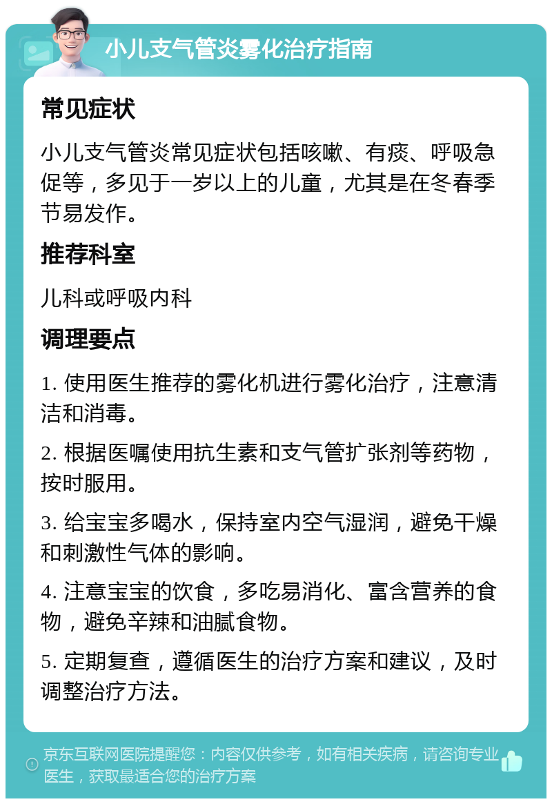 小儿支气管炎雾化治疗指南 常见症状 小儿支气管炎常见症状包括咳嗽、有痰、呼吸急促等，多见于一岁以上的儿童，尤其是在冬春季节易发作。 推荐科室 儿科或呼吸内科 调理要点 1. 使用医生推荐的雾化机进行雾化治疗，注意清洁和消毒。 2. 根据医嘱使用抗生素和支气管扩张剂等药物，按时服用。 3. 给宝宝多喝水，保持室内空气湿润，避免干燥和刺激性气体的影响。 4. 注意宝宝的饮食，多吃易消化、富含营养的食物，避免辛辣和油腻食物。 5. 定期复查，遵循医生的治疗方案和建议，及时调整治疗方法。