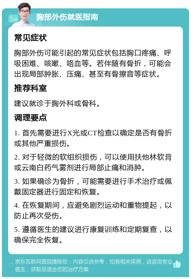 胸部外伤就医指南 常见症状 胸部外伤可能引起的常见症状包括胸口疼痛、呼吸困难、咳嗽、咯血等。若伴随有骨折，可能会出现局部肿胀、压痛、甚至有骨擦音等症状。 推荐科室 建议就诊于胸外科或骨科。 调理要点 1. 首先需要进行X光或CT检查以确定是否有骨折或其他严重损伤。 2. 对于轻微的软组织损伤，可以使用扶他林软膏或云南白药气雾剂进行局部止痛和消肿。 3. 如果确诊为骨折，可能需要进行手术治疗或佩戴固定器进行固定和恢复。 4. 在恢复期间，应避免剧烈运动和重物提起，以防止再次受伤。 5. 遵循医生的建议进行康复训练和定期复查，以确保完全恢复。