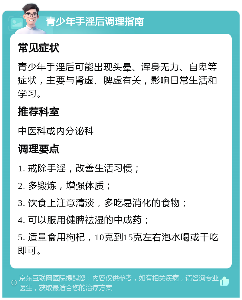 青少年手淫后调理指南 常见症状 青少年手淫后可能出现头晕、浑身无力、自卑等症状，主要与肾虚、脾虚有关，影响日常生活和学习。 推荐科室 中医科或内分泌科 调理要点 1. 戒除手淫，改善生活习惯； 2. 多锻炼，增强体质； 3. 饮食上注意清淡，多吃易消化的食物； 4. 可以服用健脾祛湿的中成药； 5. 适量食用枸杞，10克到15克左右泡水喝或干吃即可。