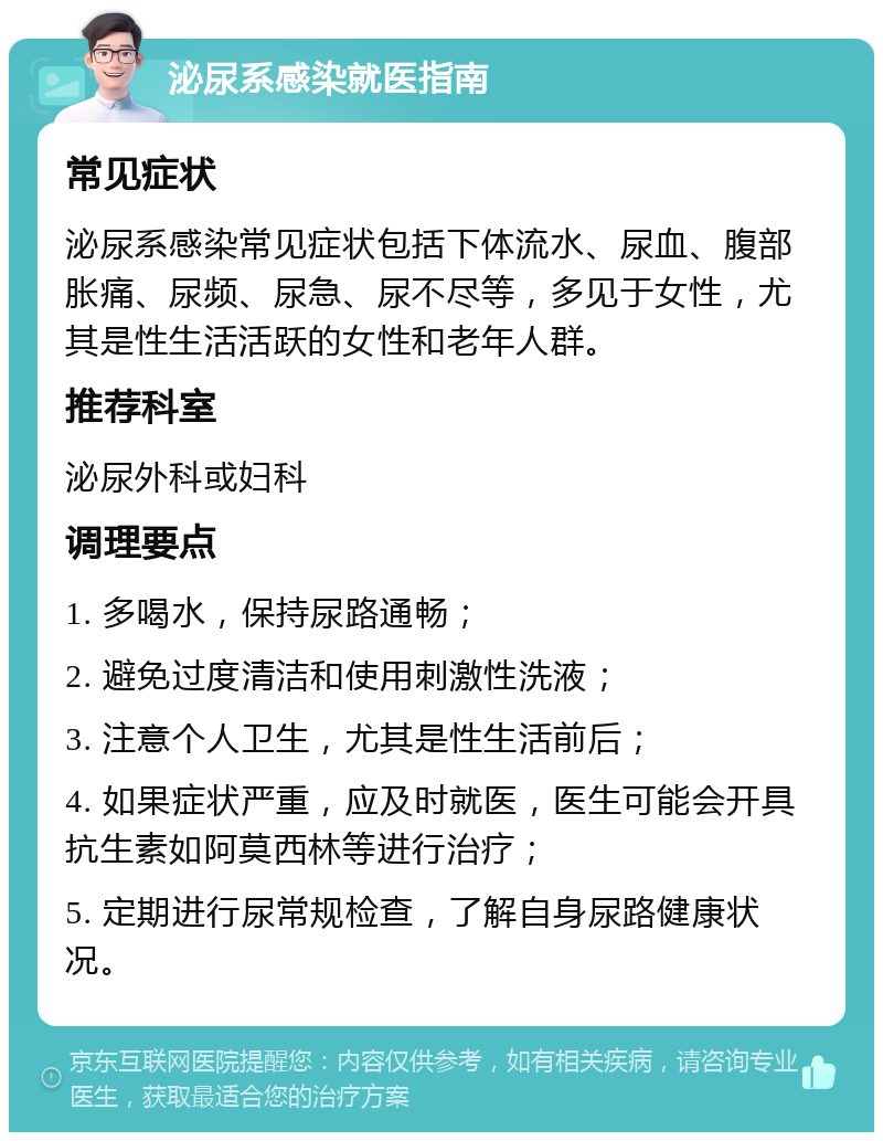 泌尿系感染就医指南 常见症状 泌尿系感染常见症状包括下体流水、尿血、腹部胀痛、尿频、尿急、尿不尽等，多见于女性，尤其是性生活活跃的女性和老年人群。 推荐科室 泌尿外科或妇科 调理要点 1. 多喝水，保持尿路通畅； 2. 避免过度清洁和使用刺激性洗液； 3. 注意个人卫生，尤其是性生活前后； 4. 如果症状严重，应及时就医，医生可能会开具抗生素如阿莫西林等进行治疗； 5. 定期进行尿常规检查，了解自身尿路健康状况。