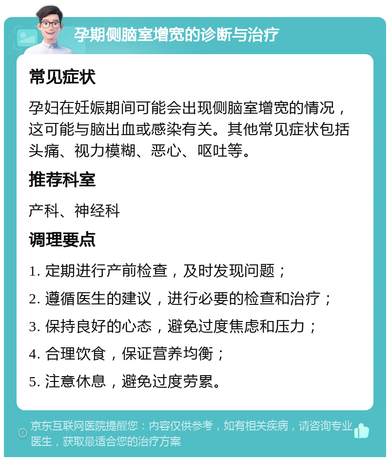 孕期侧脑室增宽的诊断与治疗 常见症状 孕妇在妊娠期间可能会出现侧脑室增宽的情况，这可能与脑出血或感染有关。其他常见症状包括头痛、视力模糊、恶心、呕吐等。 推荐科室 产科、神经科 调理要点 1. 定期进行产前检查，及时发现问题； 2. 遵循医生的建议，进行必要的检查和治疗； 3. 保持良好的心态，避免过度焦虑和压力； 4. 合理饮食，保证营养均衡； 5. 注意休息，避免过度劳累。