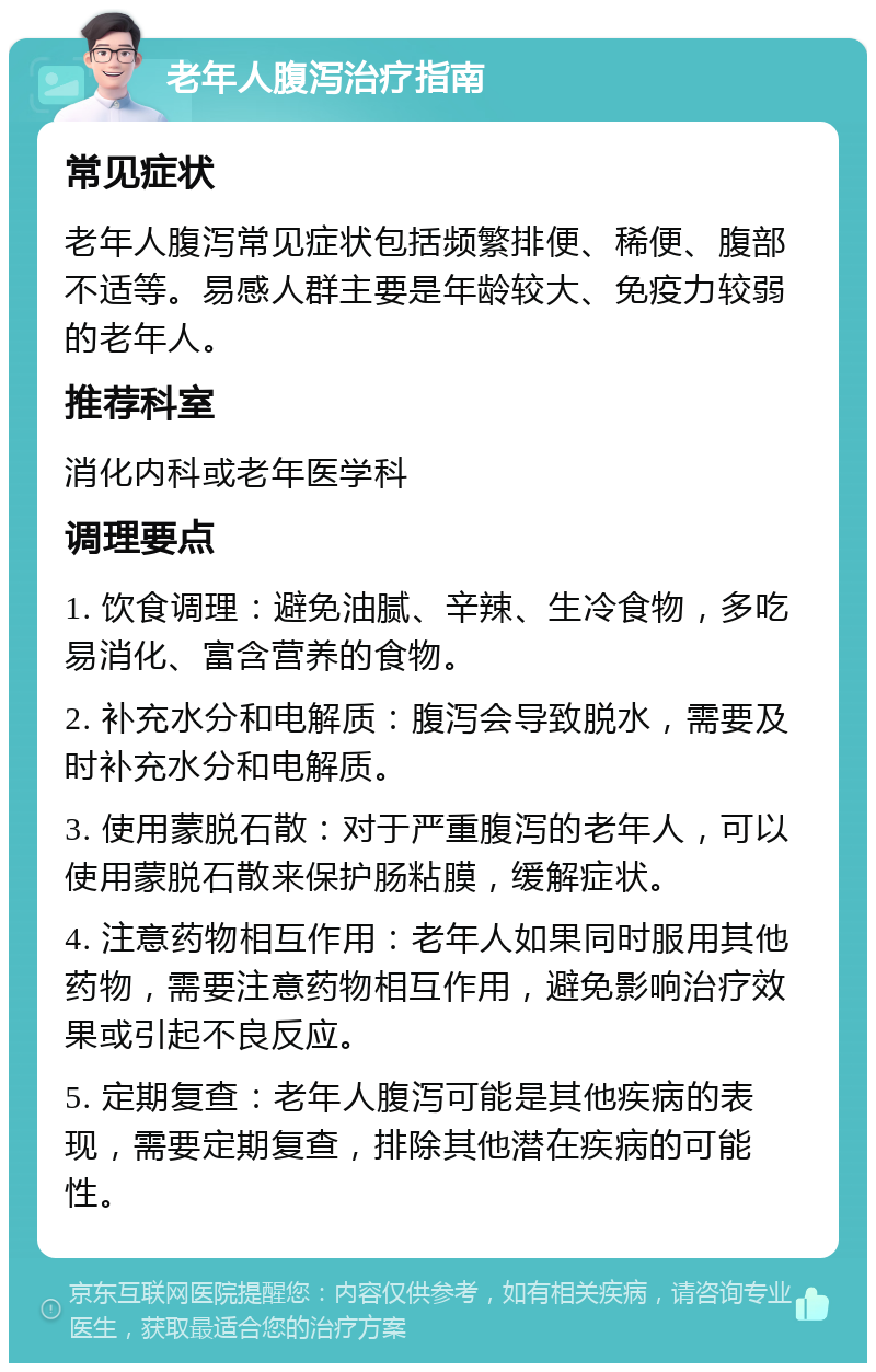 老年人腹泻治疗指南 常见症状 老年人腹泻常见症状包括频繁排便、稀便、腹部不适等。易感人群主要是年龄较大、免疫力较弱的老年人。 推荐科室 消化内科或老年医学科 调理要点 1. 饮食调理：避免油腻、辛辣、生冷食物，多吃易消化、富含营养的食物。 2. 补充水分和电解质：腹泻会导致脱水，需要及时补充水分和电解质。 3. 使用蒙脱石散：对于严重腹泻的老年人，可以使用蒙脱石散来保护肠粘膜，缓解症状。 4. 注意药物相互作用：老年人如果同时服用其他药物，需要注意药物相互作用，避免影响治疗效果或引起不良反应。 5. 定期复查：老年人腹泻可能是其他疾病的表现，需要定期复查，排除其他潜在疾病的可能性。