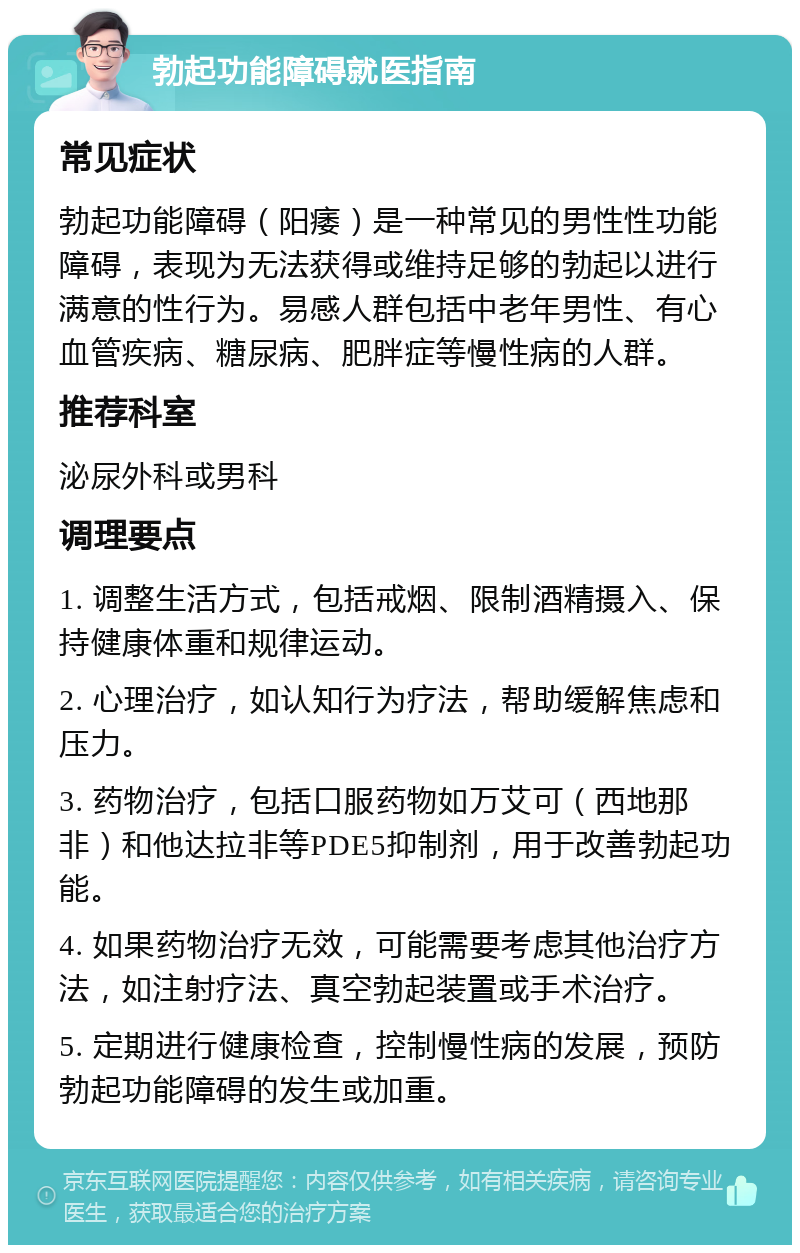 勃起功能障碍就医指南 常见症状 勃起功能障碍（阳痿）是一种常见的男性性功能障碍，表现为无法获得或维持足够的勃起以进行满意的性行为。易感人群包括中老年男性、有心血管疾病、糖尿病、肥胖症等慢性病的人群。 推荐科室 泌尿外科或男科 调理要点 1. 调整生活方式，包括戒烟、限制酒精摄入、保持健康体重和规律运动。 2. 心理治疗，如认知行为疗法，帮助缓解焦虑和压力。 3. 药物治疗，包括口服药物如万艾可（西地那非）和他达拉非等PDE5抑制剂，用于改善勃起功能。 4. 如果药物治疗无效，可能需要考虑其他治疗方法，如注射疗法、真空勃起装置或手术治疗。 5. 定期进行健康检查，控制慢性病的发展，预防勃起功能障碍的发生或加重。