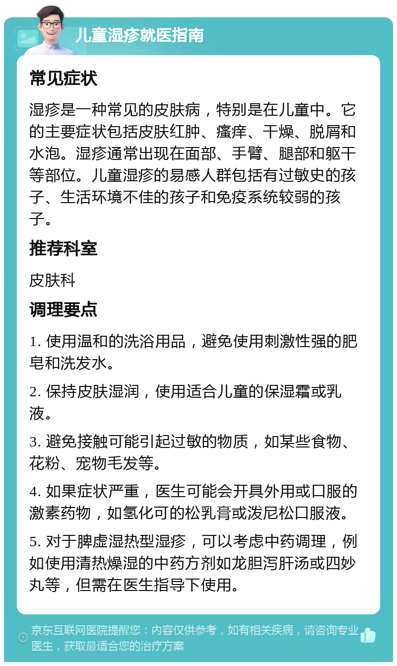 儿童湿疹就医指南 常见症状 湿疹是一种常见的皮肤病，特别是在儿童中。它的主要症状包括皮肤红肿、瘙痒、干燥、脱屑和水泡。湿疹通常出现在面部、手臂、腿部和躯干等部位。儿童湿疹的易感人群包括有过敏史的孩子、生活环境不佳的孩子和免疫系统较弱的孩子。 推荐科室 皮肤科 调理要点 1. 使用温和的洗浴用品，避免使用刺激性强的肥皂和洗发水。 2. 保持皮肤湿润，使用适合儿童的保湿霜或乳液。 3. 避免接触可能引起过敏的物质，如某些食物、花粉、宠物毛发等。 4. 如果症状严重，医生可能会开具外用或口服的激素药物，如氢化可的松乳膏或泼尼松口服液。 5. 对于脾虚湿热型湿疹，可以考虑中药调理，例如使用清热燥湿的中药方剂如龙胆泻肝汤或四妙丸等，但需在医生指导下使用。