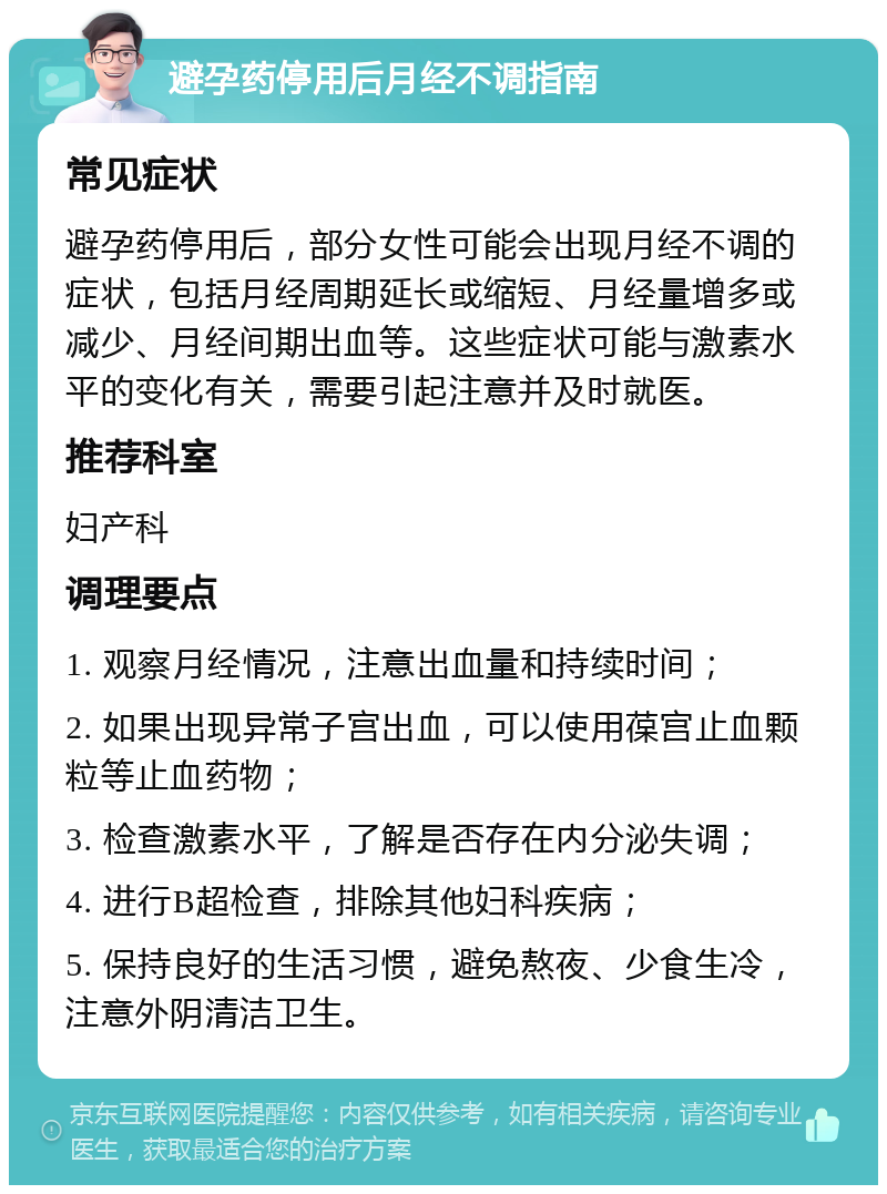 避孕药停用后月经不调指南 常见症状 避孕药停用后，部分女性可能会出现月经不调的症状，包括月经周期延长或缩短、月经量增多或减少、月经间期出血等。这些症状可能与激素水平的变化有关，需要引起注意并及时就医。 推荐科室 妇产科 调理要点 1. 观察月经情况，注意出血量和持续时间； 2. 如果出现异常子宫出血，可以使用葆宫止血颗粒等止血药物； 3. 检查激素水平，了解是否存在内分泌失调； 4. 进行B超检查，排除其他妇科疾病； 5. 保持良好的生活习惯，避免熬夜、少食生冷，注意外阴清洁卫生。