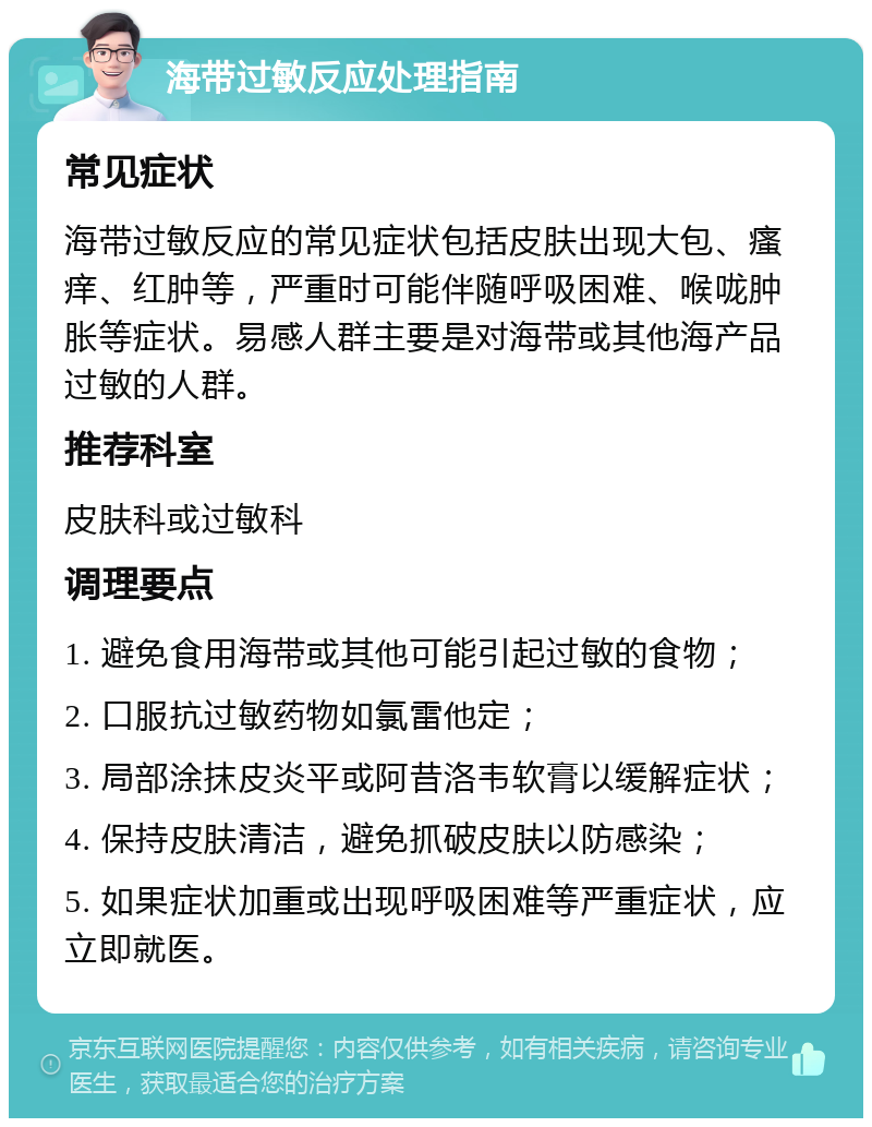 海带过敏反应处理指南 常见症状 海带过敏反应的常见症状包括皮肤出现大包、瘙痒、红肿等，严重时可能伴随呼吸困难、喉咙肿胀等症状。易感人群主要是对海带或其他海产品过敏的人群。 推荐科室 皮肤科或过敏科 调理要点 1. 避免食用海带或其他可能引起过敏的食物； 2. 口服抗过敏药物如氯雷他定； 3. 局部涂抹皮炎平或阿昔洛韦软膏以缓解症状； 4. 保持皮肤清洁，避免抓破皮肤以防感染； 5. 如果症状加重或出现呼吸困难等严重症状，应立即就医。