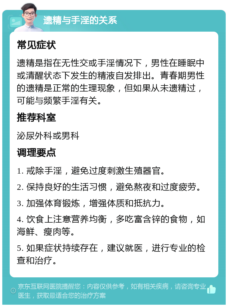 遗精与手淫的关系 常见症状 遗精是指在无性交或手淫情况下，男性在睡眠中或清醒状态下发生的精液自发排出。青春期男性的遗精是正常的生理现象，但如果从未遗精过，可能与频繁手淫有关。 推荐科室 泌尿外科或男科 调理要点 1. 戒除手淫，避免过度刺激生殖器官。 2. 保持良好的生活习惯，避免熬夜和过度疲劳。 3. 加强体育锻炼，增强体质和抵抗力。 4. 饮食上注意营养均衡，多吃富含锌的食物，如海鲜、瘦肉等。 5. 如果症状持续存在，建议就医，进行专业的检查和治疗。