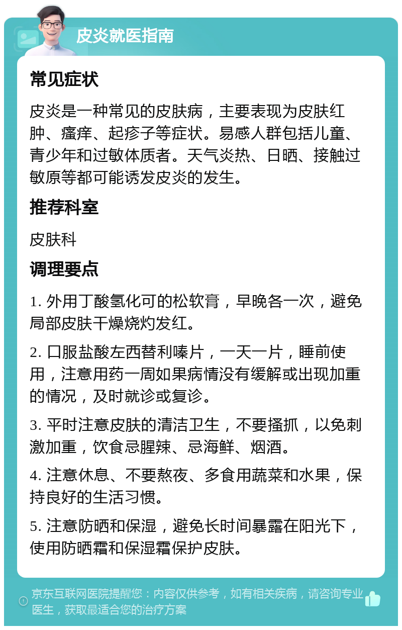 皮炎就医指南 常见症状 皮炎是一种常见的皮肤病，主要表现为皮肤红肿、瘙痒、起疹子等症状。易感人群包括儿童、青少年和过敏体质者。天气炎热、日晒、接触过敏原等都可能诱发皮炎的发生。 推荐科室 皮肤科 调理要点 1. 外用丁酸氢化可的松软膏，早晚各一次，避免局部皮肤干燥烧灼发红。 2. 口服盐酸左西替利嗪片，一天一片，睡前使用，注意用药一周如果病情没有缓解或出现加重的情况，及时就诊或复诊。 3. 平时注意皮肤的清洁卫生，不要搔抓，以免刺激加重，饮食忌腥辣、忌海鲜、烟酒。 4. 注意休息、不要熬夜、多食用蔬菜和水果，保持良好的生活习惯。 5. 注意防晒和保湿，避免长时间暴露在阳光下，使用防晒霜和保湿霜保护皮肤。