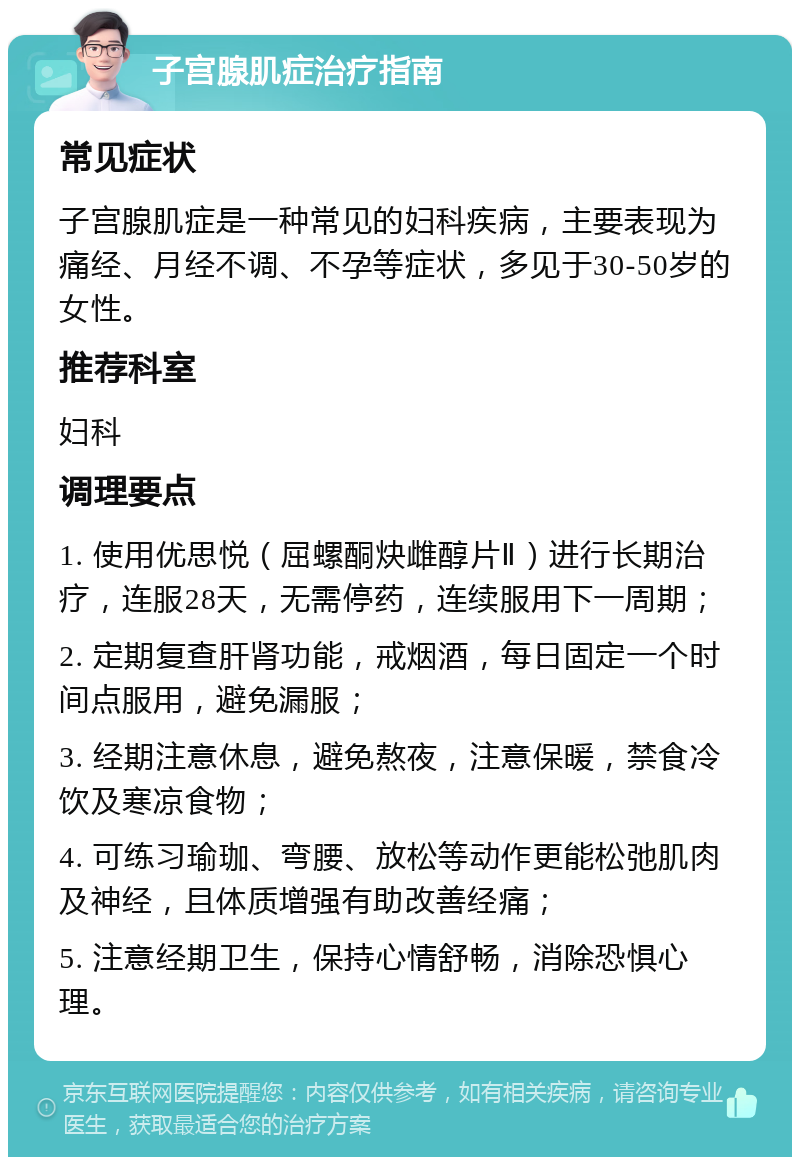 子宫腺肌症治疗指南 常见症状 子宫腺肌症是一种常见的妇科疾病，主要表现为痛经、月经不调、不孕等症状，多见于30-50岁的女性。 推荐科室 妇科 调理要点 1. 使用优思悦（屈螺酮炔雌醇片Ⅱ）进行长期治疗，连服28天，无需停药，连续服用下一周期； 2. 定期复查肝肾功能，戒烟酒，每日固定一个时间点服用，避免漏服； 3. 经期注意休息，避免熬夜，注意保暖，禁食冷饮及寒凉食物； 4. 可练习瑜珈、弯腰、放松等动作更能松弛肌肉及神经，且体质增强有助改善经痛； 5. 注意经期卫生，保持心情舒畅，消除恐惧心理。