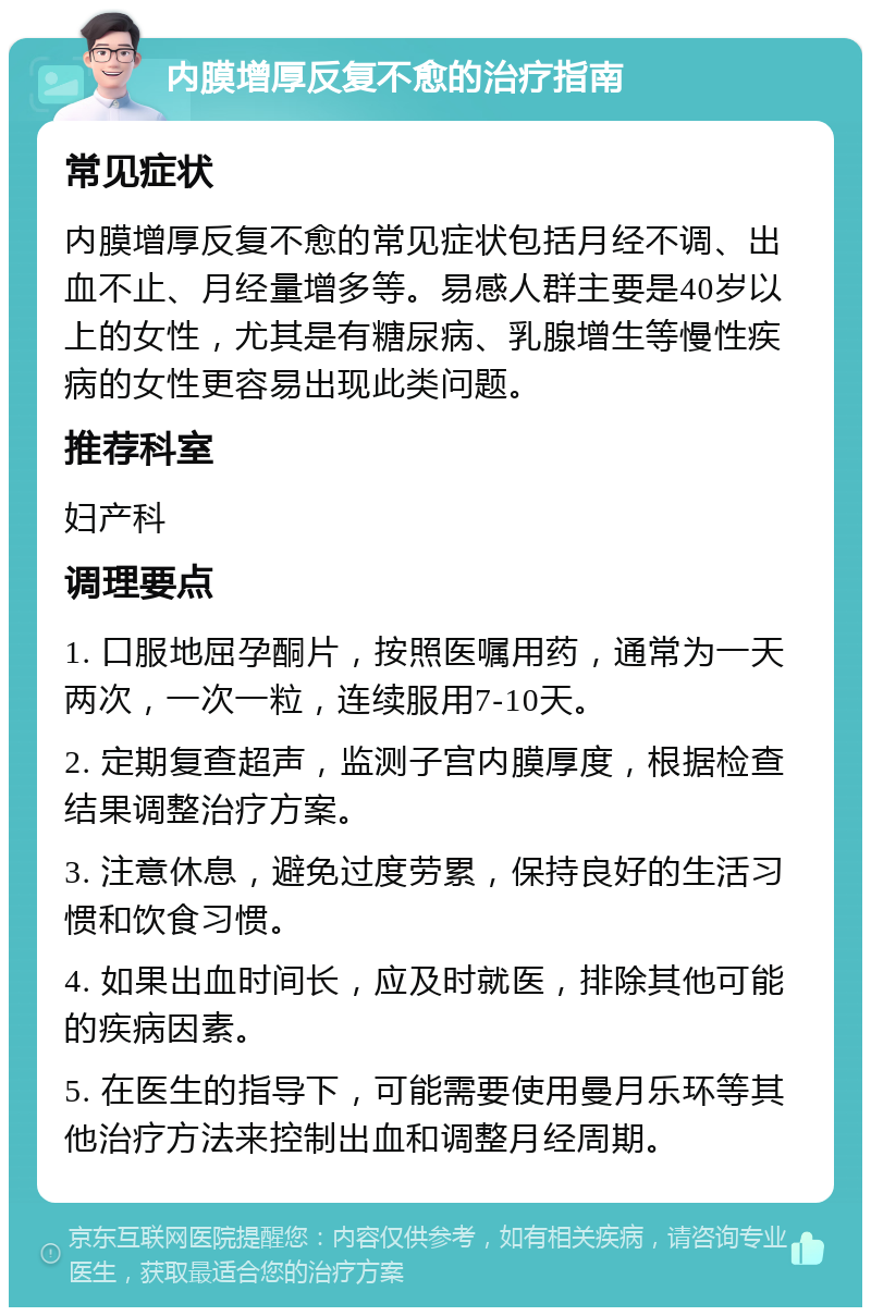 内膜增厚反复不愈的治疗指南 常见症状 内膜增厚反复不愈的常见症状包括月经不调、出血不止、月经量增多等。易感人群主要是40岁以上的女性，尤其是有糖尿病、乳腺增生等慢性疾病的女性更容易出现此类问题。 推荐科室 妇产科 调理要点 1. 口服地屈孕酮片，按照医嘱用药，通常为一天两次，一次一粒，连续服用7-10天。 2. 定期复查超声，监测子宫内膜厚度，根据检查结果调整治疗方案。 3. 注意休息，避免过度劳累，保持良好的生活习惯和饮食习惯。 4. 如果出血时间长，应及时就医，排除其他可能的疾病因素。 5. 在医生的指导下，可能需要使用曼月乐环等其他治疗方法来控制出血和调整月经周期。