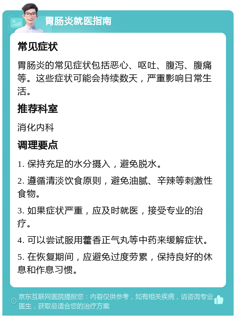 胃肠炎就医指南 常见症状 胃肠炎的常见症状包括恶心、呕吐、腹泻、腹痛等。这些症状可能会持续数天，严重影响日常生活。 推荐科室 消化内科 调理要点 1. 保持充足的水分摄入，避免脱水。 2. 遵循清淡饮食原则，避免油腻、辛辣等刺激性食物。 3. 如果症状严重，应及时就医，接受专业的治疗。 4. 可以尝试服用藿香正气丸等中药来缓解症状。 5. 在恢复期间，应避免过度劳累，保持良好的休息和作息习惯。