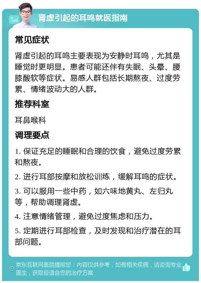 肾虚引起的耳鸣就医指南 常见症状 肾虚引起的耳鸣主要表现为安静时耳鸣，尤其是睡觉时更明显。患者可能还伴有失眠、头晕、腰膝酸软等症状。易感人群包括长期熬夜、过度劳累、情绪波动大的人群。 推荐科室 耳鼻喉科 调理要点 1. 保证充足的睡眠和合理的饮食，避免过度劳累和熬夜。 2. 进行耳部按摩和放松训练，缓解耳鸣的症状。 3. 可以服用一些中药，如六味地黄丸、左归丸等，帮助调理肾虚。 4. 注意情绪管理，避免过度焦虑和压力。 5. 定期进行耳部检查，及时发现和治疗潜在的耳部问题。