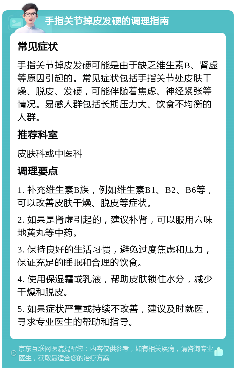 手指关节掉皮发硬的调理指南 常见症状 手指关节掉皮发硬可能是由于缺乏维生素B、肾虚等原因引起的。常见症状包括手指关节处皮肤干燥、脱皮、发硬，可能伴随着焦虑、神经紧张等情况。易感人群包括长期压力大、饮食不均衡的人群。 推荐科室 皮肤科或中医科 调理要点 1. 补充维生素B族，例如维生素B1、B2、B6等，可以改善皮肤干燥、脱皮等症状。 2. 如果是肾虚引起的，建议补肾，可以服用六味地黄丸等中药。 3. 保持良好的生活习惯，避免过度焦虑和压力，保证充足的睡眠和合理的饮食。 4. 使用保湿霜或乳液，帮助皮肤锁住水分，减少干燥和脱皮。 5. 如果症状严重或持续不改善，建议及时就医，寻求专业医生的帮助和指导。