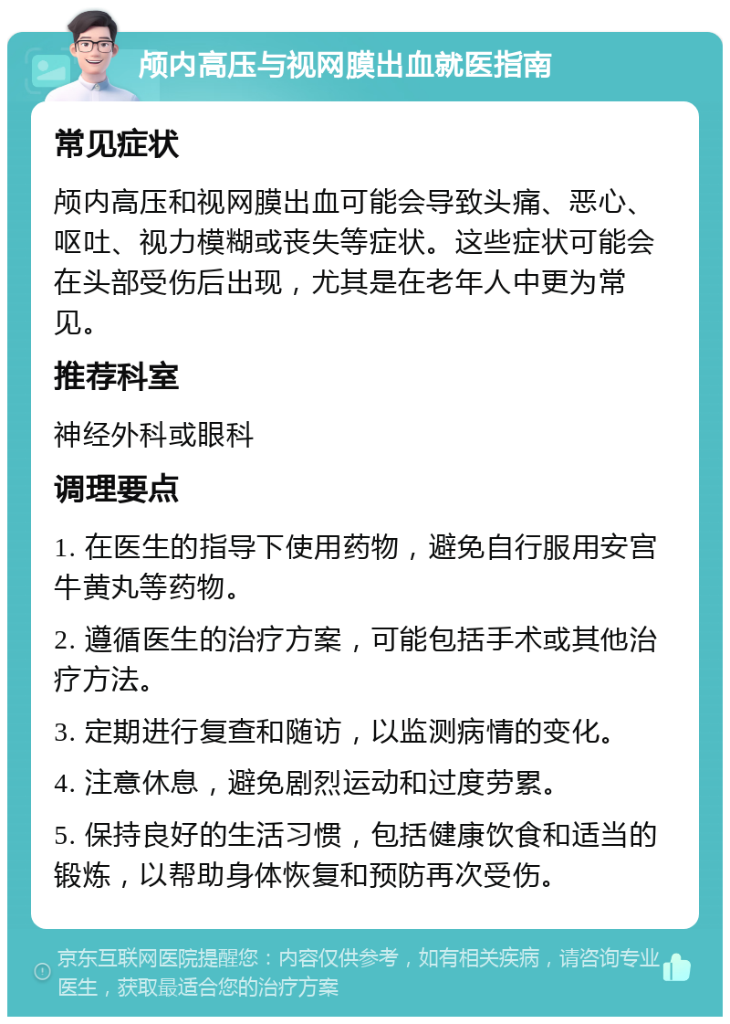 颅内高压与视网膜出血就医指南 常见症状 颅内高压和视网膜出血可能会导致头痛、恶心、呕吐、视力模糊或丧失等症状。这些症状可能会在头部受伤后出现，尤其是在老年人中更为常见。 推荐科室 神经外科或眼科 调理要点 1. 在医生的指导下使用药物，避免自行服用安宫牛黄丸等药物。 2. 遵循医生的治疗方案，可能包括手术或其他治疗方法。 3. 定期进行复查和随访，以监测病情的变化。 4. 注意休息，避免剧烈运动和过度劳累。 5. 保持良好的生活习惯，包括健康饮食和适当的锻炼，以帮助身体恢复和预防再次受伤。