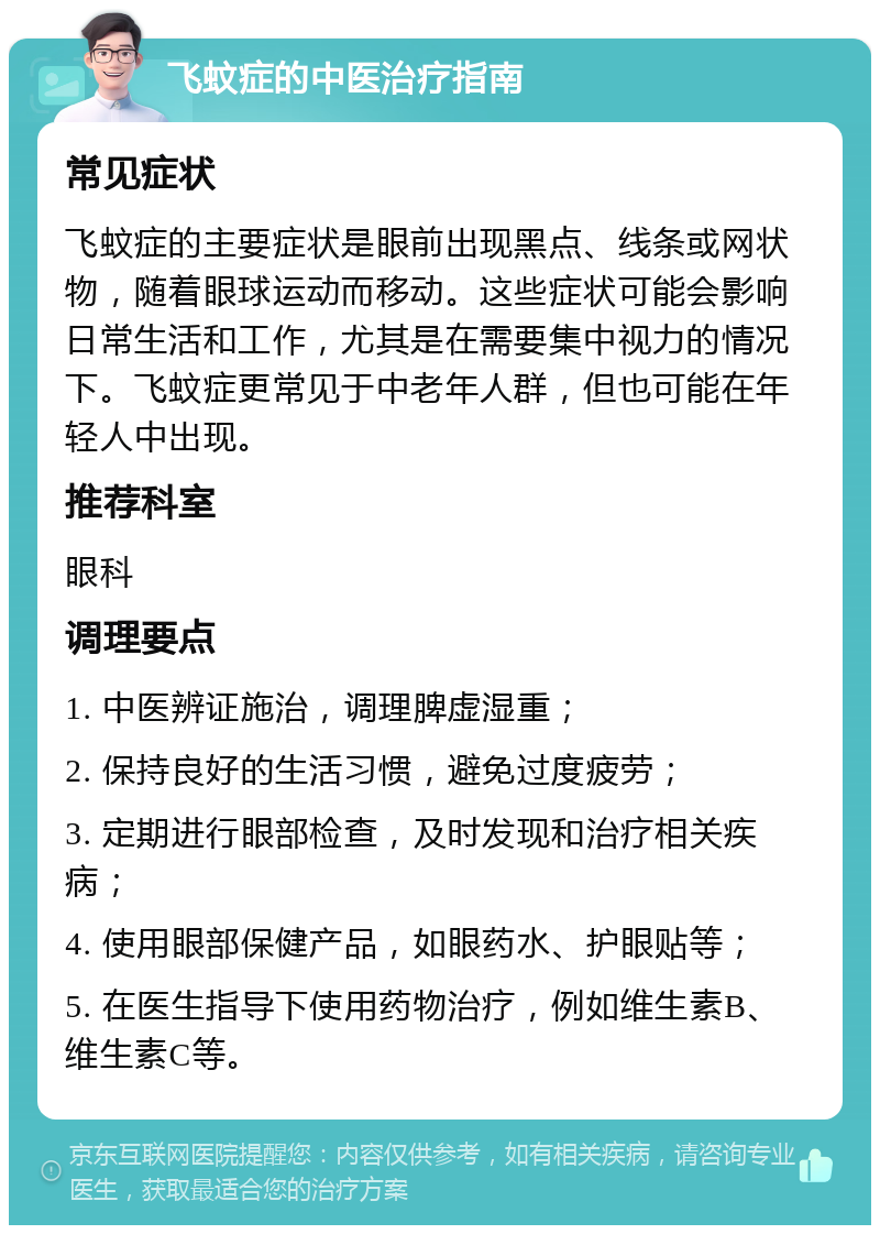 飞蚊症的中医治疗指南 常见症状 飞蚊症的主要症状是眼前出现黑点、线条或网状物，随着眼球运动而移动。这些症状可能会影响日常生活和工作，尤其是在需要集中视力的情况下。飞蚊症更常见于中老年人群，但也可能在年轻人中出现。 推荐科室 眼科 调理要点 1. 中医辨证施治，调理脾虚湿重； 2. 保持良好的生活习惯，避免过度疲劳； 3. 定期进行眼部检查，及时发现和治疗相关疾病； 4. 使用眼部保健产品，如眼药水、护眼贴等； 5. 在医生指导下使用药物治疗，例如维生素B、维生素C等。