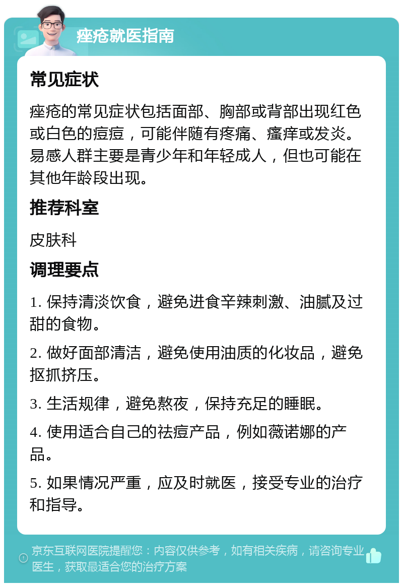 痤疮就医指南 常见症状 痤疮的常见症状包括面部、胸部或背部出现红色或白色的痘痘，可能伴随有疼痛、瘙痒或发炎。易感人群主要是青少年和年轻成人，但也可能在其他年龄段出现。 推荐科室 皮肤科 调理要点 1. 保持清淡饮食，避免进食辛辣刺激、油腻及过甜的食物。 2. 做好面部清洁，避免使用油质的化妆品，避免抠抓挤压。 3. 生活规律，避免熬夜，保持充足的睡眠。 4. 使用适合自己的祛痘产品，例如薇诺娜的产品。 5. 如果情况严重，应及时就医，接受专业的治疗和指导。