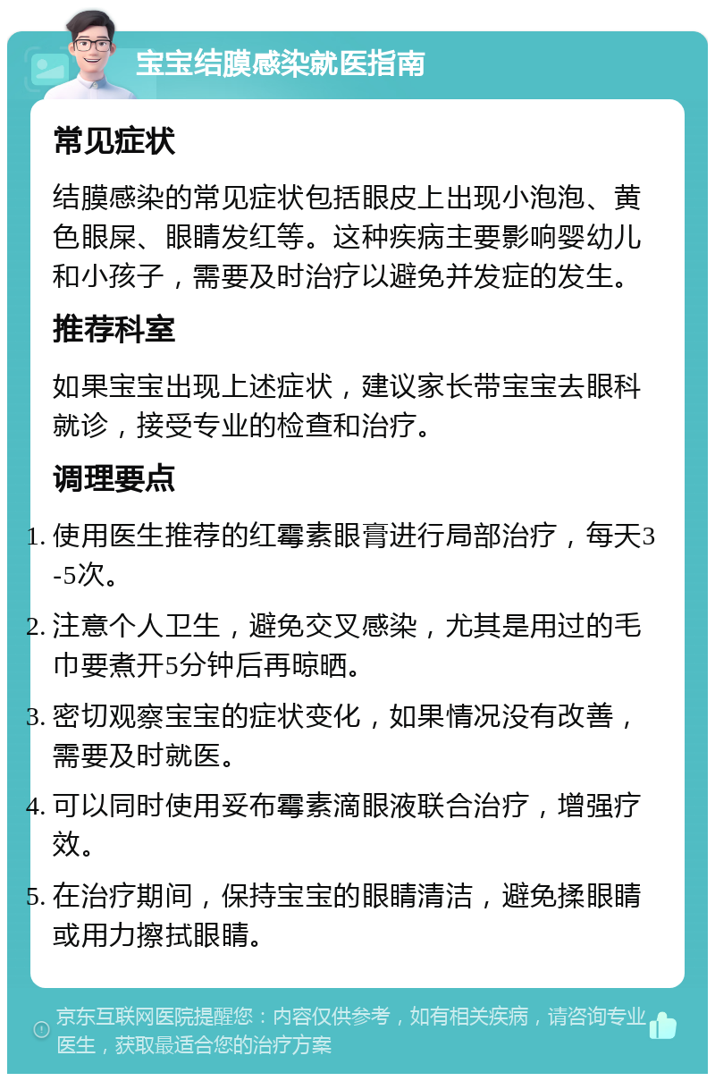 宝宝结膜感染就医指南 常见症状 结膜感染的常见症状包括眼皮上出现小泡泡、黄色眼屎、眼睛发红等。这种疾病主要影响婴幼儿和小孩子，需要及时治疗以避免并发症的发生。 推荐科室 如果宝宝出现上述症状，建议家长带宝宝去眼科就诊，接受专业的检查和治疗。 调理要点 使用医生推荐的红霉素眼膏进行局部治疗，每天3-5次。 注意个人卫生，避免交叉感染，尤其是用过的毛巾要煮开5分钟后再晾晒。 密切观察宝宝的症状变化，如果情况没有改善，需要及时就医。 可以同时使用妥布霉素滴眼液联合治疗，增强疗效。 在治疗期间，保持宝宝的眼睛清洁，避免揉眼睛或用力擦拭眼睛。