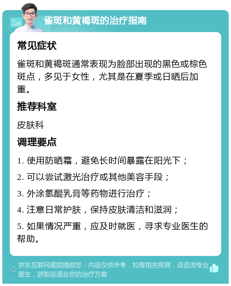 雀斑和黄褐斑的治疗指南 常见症状 雀斑和黄褐斑通常表现为脸部出现的黑色或棕色斑点，多见于女性，尤其是在夏季或日晒后加重。 推荐科室 皮肤科 调理要点 1. 使用防晒霜，避免长时间暴露在阳光下； 2. 可以尝试激光治疗或其他美容手段； 3. 外涂氢醌乳膏等药物进行治疗； 4. 注意日常护肤，保持皮肤清洁和滋润； 5. 如果情况严重，应及时就医，寻求专业医生的帮助。